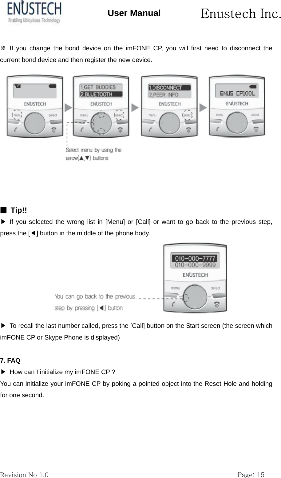       Enustech Inc.   Revision No 1.0                                                           Page: 15 User Manual ※ If you change the bond device on the imFONE CP, you will first need to disconnect the current bond device and then register the new device.     ■ Tip!! ▶ If you selected the wrong list in [Menu] or [Call] or want to go back to the previous step, press the [◀] button in the middle of the phone body.  ▶  To recall the last number called, press the [Call] button on the Start screen (the screen which imFONE CP or Skype Phone is displayed)  7. FAQ ▶  How can I initialize my imFONE CP ? You can initialize your imFONE CP by poking a pointed object into the Reset Hole and holding for one second. 