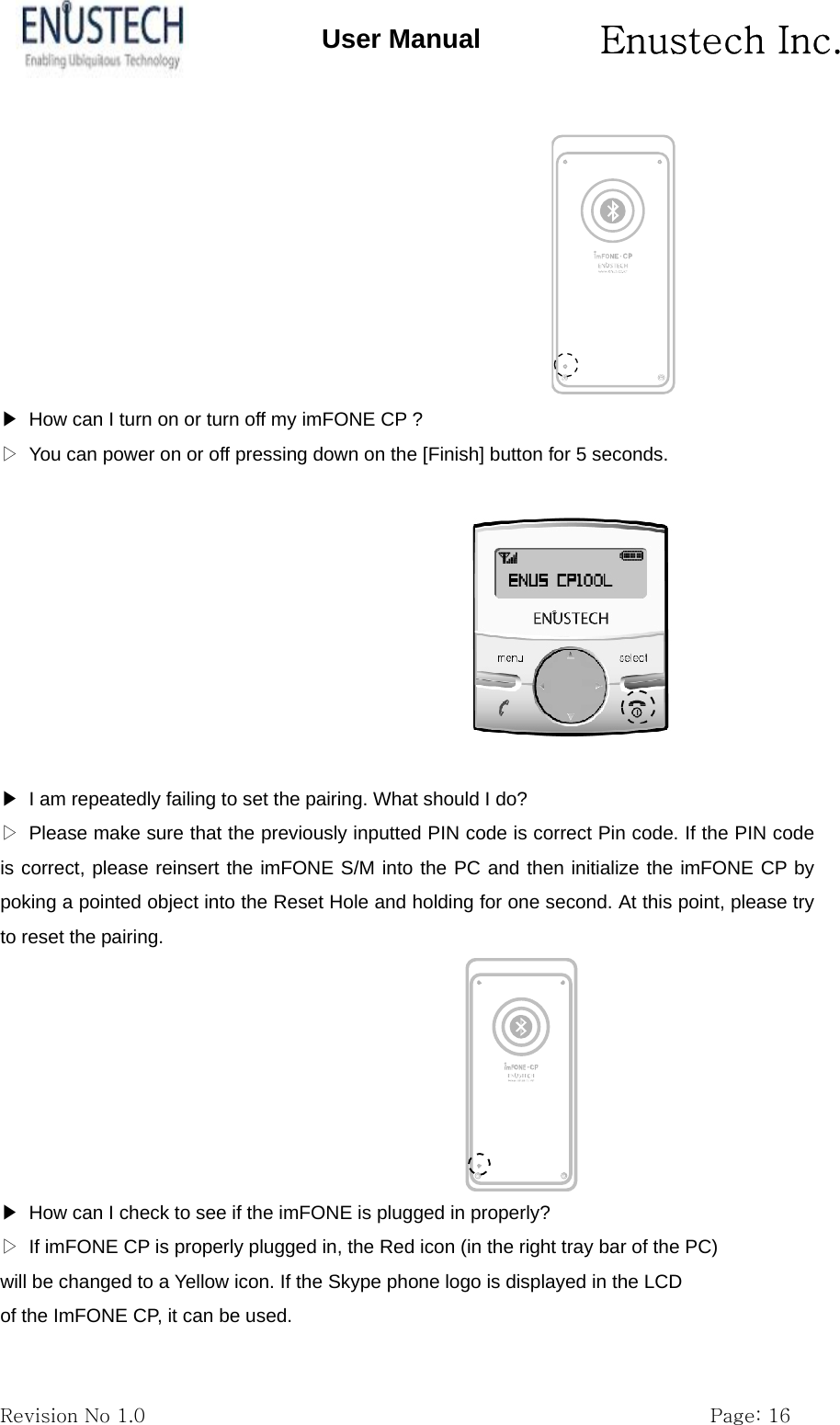       Enustech Inc.   Revision No 1.0                                                           Page: 16 User Manual  ▶  How can I turn on or turn off my imFONE CP ? ▷  You can power on or off pressing down on the [Finish] button for 5 seconds.    ▶  I am repeatedly failing to set the pairing. What should I do? ▷  Please make sure that the previously inputted PIN code is correct Pin code. If the PIN code is correct, please reinsert the imFONE S/M into the PC and then initialize the imFONE CP by poking a pointed object into the Reset Hole and holding for one second. At this point, please try to reset the pairing.  ▶  How can I check to see if the imFONE is plugged in properly? ▷  If imFONE CP is properly plugged in, the Red icon (in the right tray bar of the PC) will be changed to a Yellow icon. If the Skype phone logo is displayed in the LCD of the ImFONE CP, it can be used. 