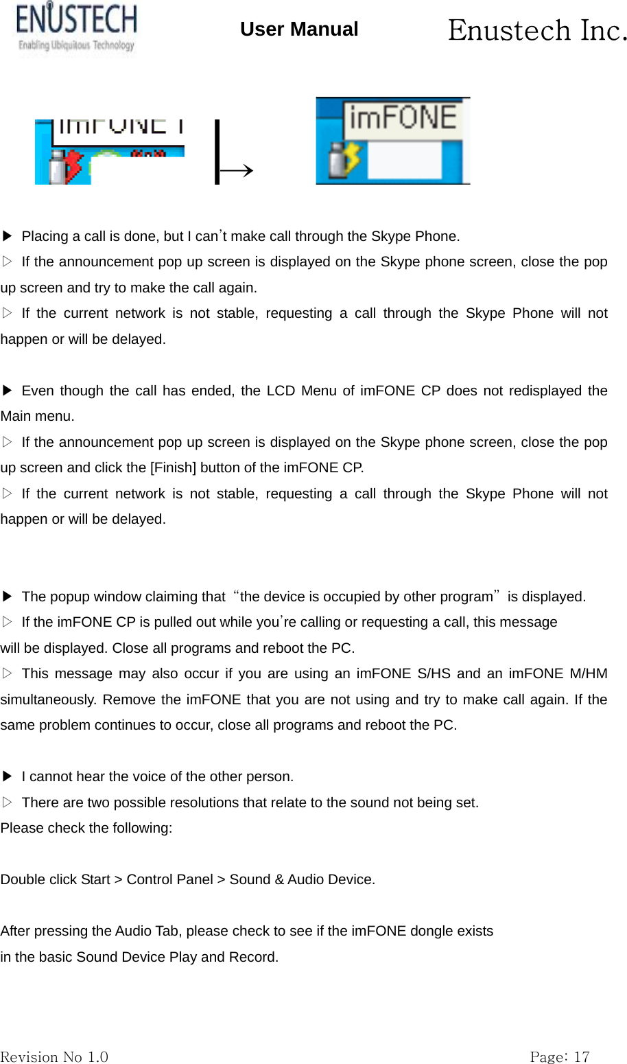       Enustech Inc.   Revision No 1.0                                                           Page: 17 User Manual &rarr;               ▶  Placing a call is done, but I can&rsquo;t make call through the Skype Phone. ▷  If the announcement pop up screen is displayed on the Skype phone screen, close the pop up screen and try to make the call again. ▷ If the current network is not stable, requesting a call through the Skype Phone will not happen or will be delayed.  ▶ Even though the call has ended, the LCD Menu of imFONE CP does not redisplayed the Main menu. ▷  If the announcement pop up screen is displayed on the Skype phone screen, close the pop up screen and click the [Finish] button of the imFONE CP. ▷ If the current network is not stable, requesting a call through the Skype Phone will not happen or will be delayed.   ▶  The popup window claiming that  &ldquo;the device is occupied by other program&rdquo; is displayed. ▷  If the imFONE CP is pulled out while you&rsquo;re calling or requesting a call, this message will be displayed. Close all programs and reboot the PC. ▷ This message may also occur if you are using an imFONE S/HS and an imFONE M/HM simultaneously. Remove the imFONE that you are not using and try to make call again. If the same problem continues to occur, close all programs and reboot the PC.  ▶  I cannot hear the voice of the other person. ▷  There are two possible resolutions that relate to the sound not being set. Please check the following:  Double click Start > Control Panel > Sound &amp; Audio Device.  After pressing the Audio Tab, please check to see if the imFONE dongle exists in the basic Sound Device Play and Record.  