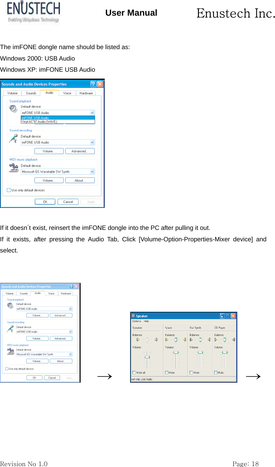       Enustech Inc.   Revision No 1.0                                                           Page: 18 User Manual The imFONE dongle name should be listed as:   Windows 2000: USB Audio Windows XP: imFONE USB Audio   If it doesn&rsquo;t exist, reinsert the imFONE dongle into the PC after pulling it out. If it exists, after pressing the Audio Tab, Click [Volume-Option-Properties-Mixer device] and select.       &rarr;        &rarr;  