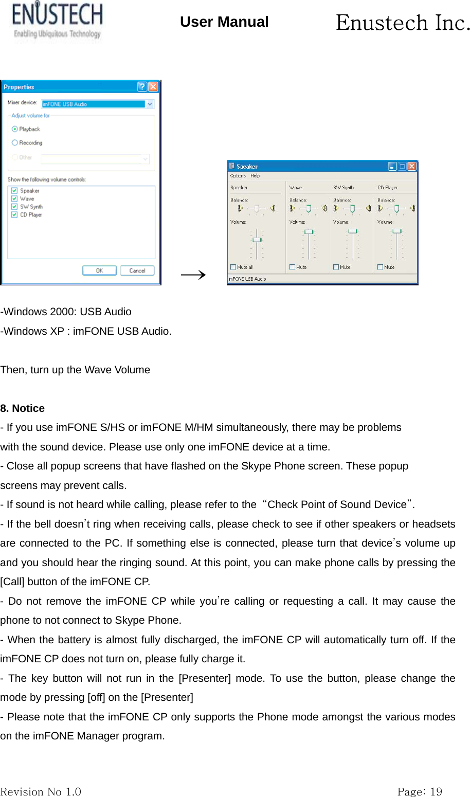       Enustech Inc.   Revision No 1.0                                                           Page: 19 User Manual   &rarr;      -Windows 2000: USB Audio -Windows XP : imFONE USB Audio.  Then, turn up the Wave Volume  8. Notice - If you use imFONE S/HS or imFONE M/HM simultaneously, there may be problems with the sound device. Please use only one imFONE device at a time. - Close all popup screens that have flashed on the Skype Phone screen. These popup screens may prevent calls. - If sound is not heard while calling, please refer to the  &ldquo;Check Point of Sound Device&rdquo;. - If the bell doesn&rsquo;t ring when receiving calls, please check to see if other speakers or headsets are connected to the PC. If something else is connected, please turn that device&rsquo;s volume up and you should hear the ringing sound. At this point, you can make phone calls by pressing the [Call] button of the imFONE CP. - Do not remove the imFONE CP while you&rsquo;re calling or requesting a call. It may cause the phone to not connect to Skype Phone.   - When the battery is almost fully discharged, the imFONE CP will automatically turn off. If the imFONE CP does not turn on, please fully charge it. - The key button will not run in the [Presenter] mode. To use the button, please change the mode by pressing [off] on the [Presenter] - Please note that the imFONE CP only supports the Phone mode amongst the various modes on the imFONE Manager program. 