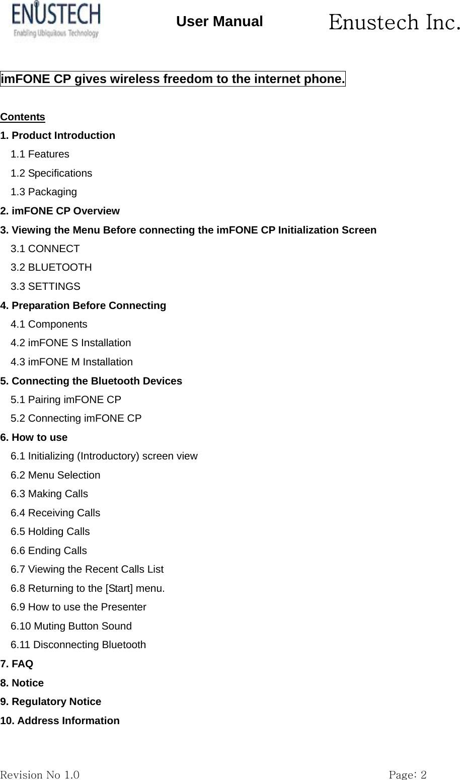       Enustech Inc.   Revision No 1.0                                                           Page: 2 User Manual imFONE CP gives wireless freedom to the internet phone.  Contents 1. Product Introduction                                                            1.1 Features 1.2 Specifications 1.3 Packaging 2. imFONE CP Overview                                                           3. Viewing the Menu Before connecting the imFONE CP Initialization Screen   3.1 CONNECT 3.2 BLUETOOTH 3.3 SETTINGS 4. Preparation Before Connecting                                                   4.1 Components 4.2 imFONE S Installation 4.3 imFONE M Installation 5. Connecting the Bluetooth Devices                                                5.1 Pairing imFONE CP 5.2 Connecting imFONE CP 6. How to use                                                                      6.1 Initializing (Introductory) screen view 6.2 Menu Selection 6.3 Making Calls 6.4 Receiving Calls 6.5 Holding Calls 6.6 Ending Calls 6.7 Viewing the Recent Calls List 6.8 Returning to the [Start] menu. 6.9 How to use the Presenter 6.10 Muting Button Sound 6.11 Disconnecting Bluetooth 7. FAQ                                                                         8. Notice                                                                        9. Regulatory Notice                                                             10. Address Information  
