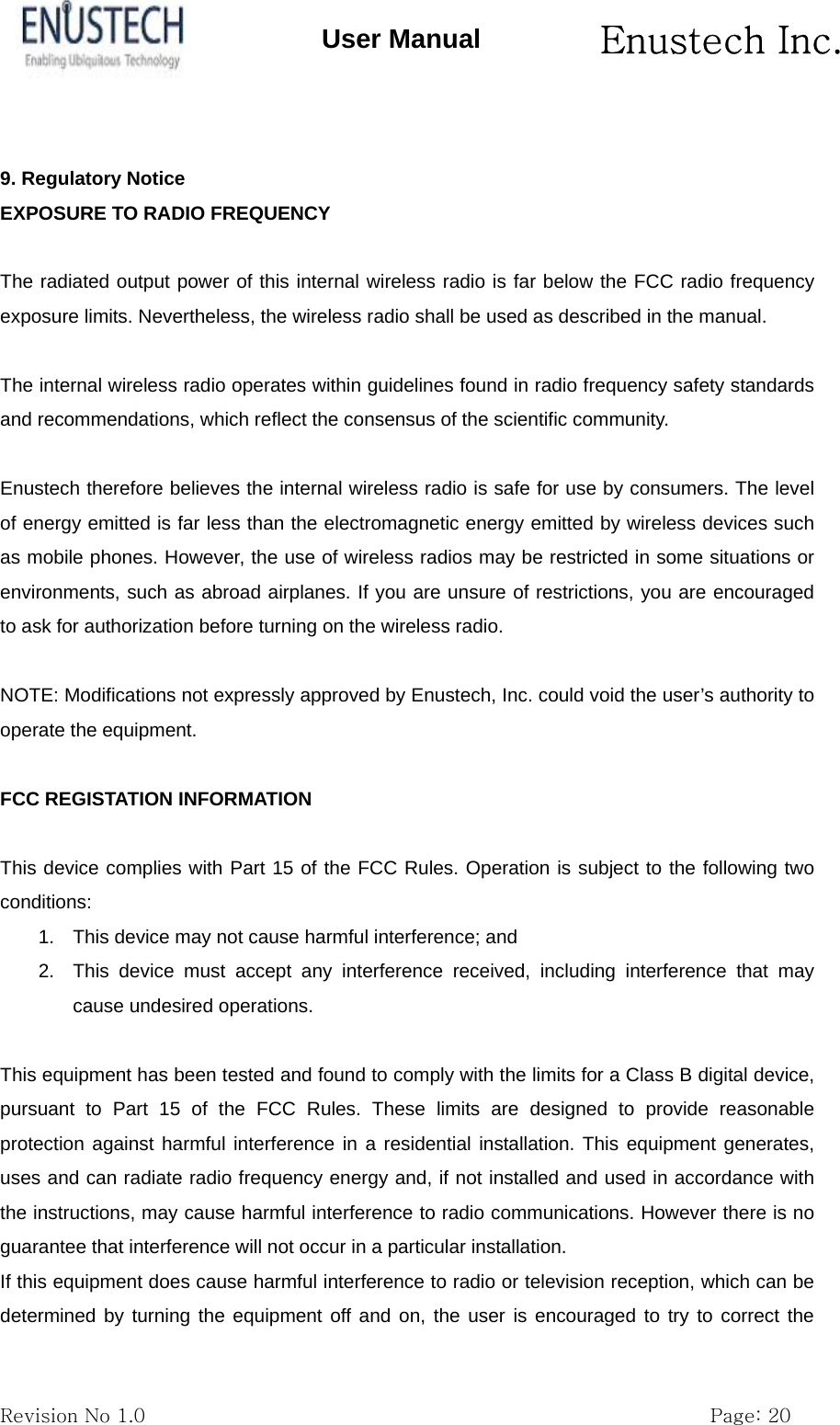       Enustech Inc.   Revision No 1.0                                                           Page: 20 User Manual  9. Regulatory Notice EXPOSURE TO RADIO FREQUENCY  The radiated output power of this internal wireless radio is far below the FCC radio frequency exposure limits. Nevertheless, the wireless radio shall be used as described in the manual.  The internal wireless radio operates within guidelines found in radio frequency safety standards and recommendations, which reflect the consensus of the scientific community.  Enustech therefore believes the internal wireless radio is safe for use by consumers. The level of energy emitted is far less than the electromagnetic energy emitted by wireless devices such as mobile phones. However, the use of wireless radios may be restricted in some situations or environments, such as abroad airplanes. If you are unsure of restrictions, you are encouraged to ask for authorization before turning on the wireless radio.  NOTE: Modifications not expressly approved by Enustech, Inc. could void the user&rsquo;s authority to operate the equipment.  FCC REGISTATION INFORMATION  This device complies with Part 15 of the FCC Rules. Operation is subject to the following two conditions: 1.  This device may not cause harmful interference; and 2.  This device must accept any interference received, including interference that may cause undesired operations.  This equipment has been tested and found to comply with the limits for a Class B digital device, pursuant to Part 15 of the FCC Rules. These limits are designed to provide reasonable protection against harmful interference in a residential installation. This equipment generates, uses and can radiate radio frequency energy and, if not installed and used in accordance with the instructions, may cause harmful interference to radio communications. However there is no guarantee that interference will not occur in a particular installation. If this equipment does cause harmful interference to radio or television reception, which can be determined by turning the equipment off and on, the user is encouraged to try to correct the 