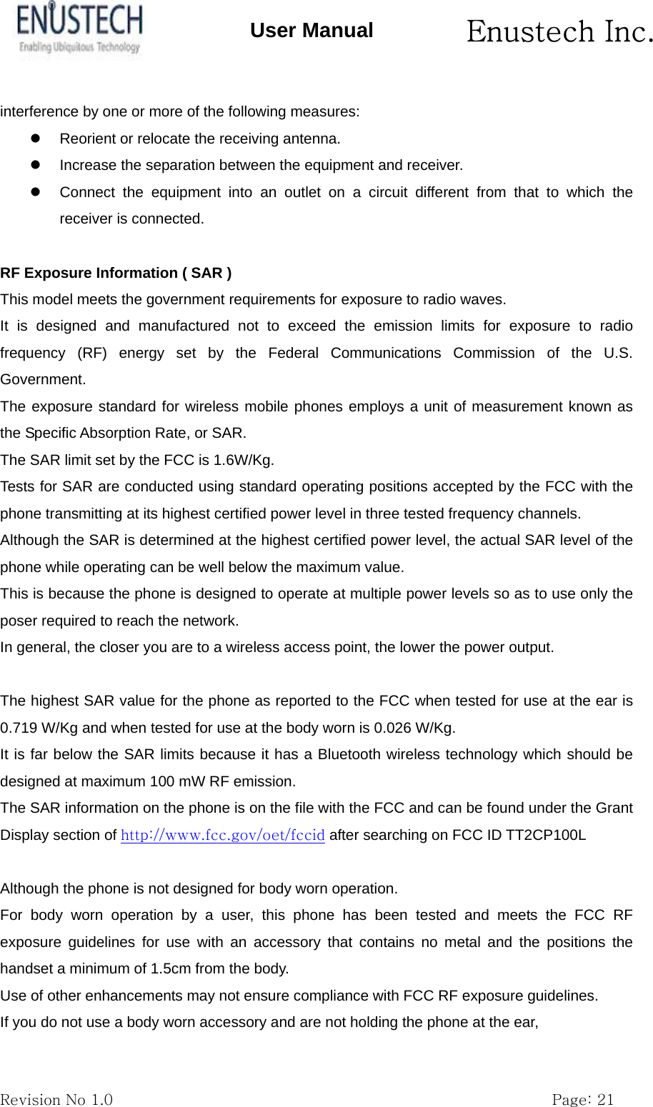       Enustech Inc.   Revision No 1.0                                                           Page: 21 User Manual interference by one or more of the following measures:   Reorient or relocate the receiving antenna.   Increase the separation between the equipment and receiver.   Connect the equipment into an outlet on a circuit different from that to which the receiver is connected.  RF Exposure Information ( SAR ) This model meets the government requirements for exposure to radio waves. It is designed and manufactured not to exceed the emission limits for exposure to radio frequency (RF) energy set by the Federal Communications Commission of the U.S. Government. The exposure standard for wireless mobile phones employs a unit of measurement known as the Specific Absorption Rate, or SAR. The SAR limit set by the FCC is 1.6W/Kg. Tests for SAR are conducted using standard operating positions accepted by the FCC with the phone transmitting at its highest certified power level in three tested frequency channels. Although the SAR is determined at the highest certified power level, the actual SAR level of the phone while operating can be well below the maximum value.   This is because the phone is designed to operate at multiple power levels so as to use only the poser required to reach the network. In general, the closer you are to a wireless access point, the lower the power output.  The highest SAR value for the phone as reported to the FCC when tested for use at the ear is 0.719 W/Kg and when tested for use at the body worn is 0.026 W/Kg. It is far below the SAR limits because it has a Bluetooth wireless technology which should be designed at maximum 100 mW RF emission. The SAR information on the phone is on the file with the FCC and can be found under the Grant Display section of http://www.fcc.gov/oet/fccid after searching on FCC ID TT2CP100L  Although the phone is not designed for body worn operation. For body worn operation by a user, this phone has been tested and meets the FCC RF exposure guidelines for use with an accessory that contains no metal and the positions the handset a minimum of 1.5cm from the body. Use of other enhancements may not ensure compliance with FCC RF exposure guidelines. If you do not use a body worn accessory and are not holding the phone at the ear, 