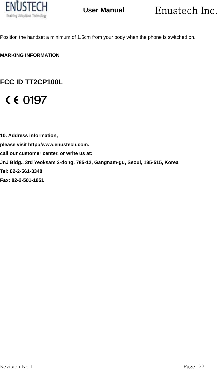       Enustech Inc.   Revision No 1.0                                                           Page: 22 User Manual Position the handset a minimum of 1.5cm from your body when the phone is switched on.  MARKING INFORMATION   FCC ID TT2CP100L    10. Address information, please visit http://www.enustech.com. call our customer center, or write us at: JnJ Bldg., 3rd Yeoksam 2-dong, 785-12, Gangnam-gu, Seoul, 135-515, Korea Tel: 82-2-561-3348 Fax: 82-2-501-1851          