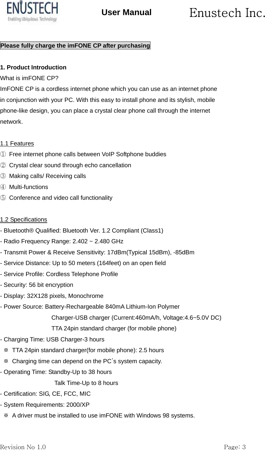       Enustech Inc.   Revision No 1.0                                                           Page: 3 User Manual Please fully charge the imFONE CP after purchasing  1. Product Introduction What is imFONE CP? ImFONE CP is a cordless internet phone which you can use as an internet phone in conjunction with your PC. With this easy to install phone and its stylish, mobile phone-like design, you can place a crystal clear phone call through the internet network.  1.1 Features ①  Free internet phone calls between VoIP Softphone buddies ②  Crystal clear sound through echo cancellation ③  Making calls/ Receiving calls ④ Multi-functions ⑤  Conference and video call functionality  1.2 Specifications - Bluetooth&reg; Qualified: Bluetooth Ver. 1.2 Compliant (Class1) - Radio Frequency Range: 2.402 ~ 2.480 GHz - Transmit Power &amp; Receive Sensitivity: 17dBm(Typical 15dBm), -85dBm - Service Distance: Up to 50 meters (164feet) on an open field - Service Profile: Cordless Telephone Profile - Security: 56 bit encryption - Display: 32X128 pixels, Monochrome - Power Source: Battery-Rechargeable 840mA Lithium-Ion Polymer Charger-USB charger (Current:460mA/h, Voltage:4.6~5.0V DC) TTA 24pin standard charger (for mobile phone) - Charging Time: USB Charger-3 hours ※  TTA 24pin standard charger(for mobile phone): 2.5 hours ※  Charging time can depend on the PC&rsquo;s system capacity. - Operating Time: Standby-Up to 38 hours Talk Time-Up to 8 hours - Certification: SIG, CE, FCC, MIC - System Requirements: 2000/XP ※  A driver must be installed to use imFONE with Windows 98 systems. 