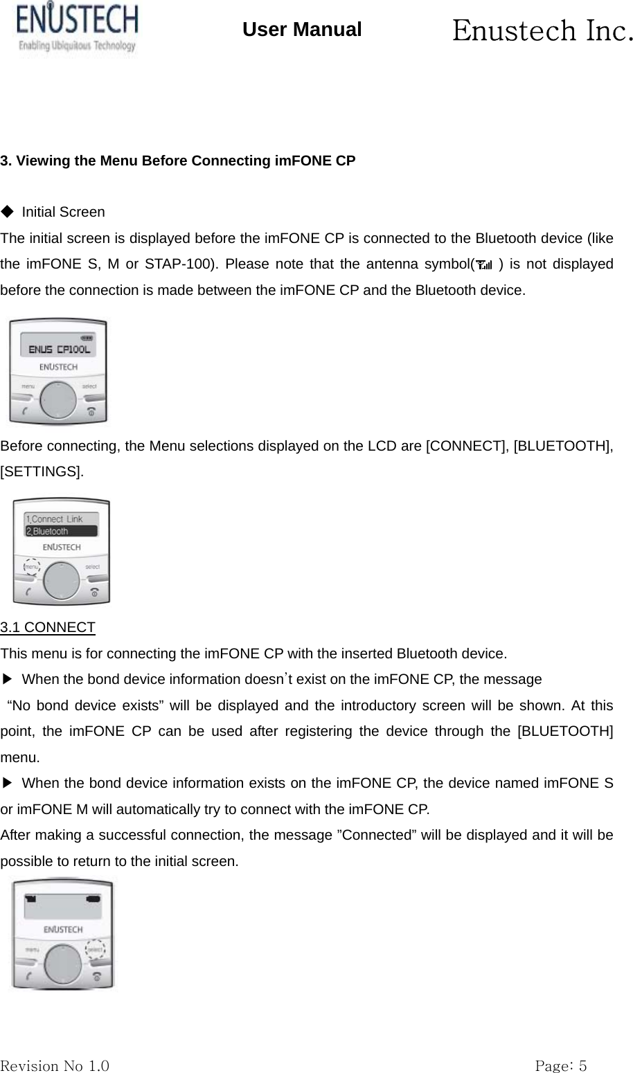       Enustech Inc.   Revision No 1.0                                                           Page: 5 User Manual   3. Viewing the Menu Before Connecting imFONE CP  ◆ Initial Screen The initial screen is displayed before the imFONE CP is connected to the Bluetooth device (like the imFONE S, M or STAP-100). Please note that the antenna symbol(  ) is not displayed before the connection is made between the imFONE CP and the Bluetooth device.  Before connecting, the Menu selections displayed on the LCD are [CONNECT], [BLUETOOTH], [SETTINGS].   3.1 CONNECT This menu is for connecting the imFONE CP with the inserted Bluetooth device. ▶  When the bond device information doesn&rsquo;t exist on the imFONE CP, the message &ldquo;No bond device exists&rdquo; will be displayed and the introductory screen will be shown. At this point, the imFONE CP can be used after registering the device through the [BLUETOOTH] menu. ▶  When the bond device information exists on the imFONE CP, the device named imFONE S or imFONE M will automatically try to connect with the imFONE CP.   After making a successful connection, the message &rdquo;Connected&rdquo; will be displayed and it will be possible to return to the initial screen.   