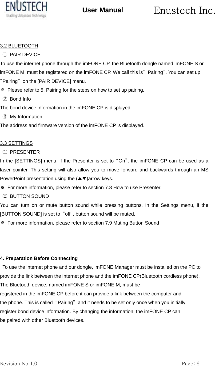       Enustech Inc.   Revision No 1.0                                                           Page: 6 User Manual  3.2 BLUETOOTH ① PAIR DEVICE To use the internet phone through the imFONE CP, the Bluetooth dongle named imFONE S or imFONE M, must be registered on the imFONE CP. We call this is&ldquo; Pairing&rdquo;. You can set up &ldquo;Pairing&rdquo;  on the [PAIR DEVICE] menu. ※  Please refer to 5. Pairing for the steps on how to set up pairing. ② Bond Info The bond device information in the imFONE CP is displayed. ③ My Information The address and firmware version of the imFONE CP is displayed.  3.3 SETTINGS ① PRESENTER In the [SETTINGS] menu, if the Presenter is set to &ldquo;On&rdquo;, the imFONE CP can be used as a laser pointer. This setting will also allow you to move forward and backwards through an MS PowerPoint presentation using the (▲▼)arrow keys. ※  For more information, please refer to section 7.8 How to use Presenter. ② BUTTON SOUND You can turn on or mute button sound while pressing buttons. In the Settings menu, if the [BUTTON SOUND] is set to  &ldquo;off&rdquo;, button sound will be muted. ※  For more information, please refer to section 7.9 Muting Button Sound    4. Preparation Before Connecting To use the internet phone and our dongle, imFONE Manager must be installed on the PC to provide the link between the internet phone and the imFONE CP(Bluetooth cordless phone). The Bluetooth device, named imFONE S or imFONE M, must be registered in the imFONE CP before it can provide a link between the computer and the phone. This is called  &ldquo;Pairing&rdquo;  and it needs to be set only once when you initially register bond device information. By changing the information, the imFONE CP can be paired with other Bluetooth devices.   