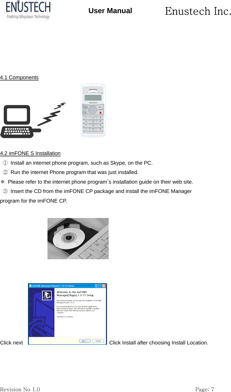       Enustech Inc.   Revision No 1.0                                                           Page: 7 User Manual     4.1 Components          4.2 imFONE S Installation ①  Install an internet phone program, such as Skype, on the PC. ②  Run the internet Phone program that was just installed. ※  Please refer to the internet phone program&rsquo;s installation guide on their web site. ③  Insert the CD from the imFONE CP package and install the imFONE Manager program for the imFONE CP.     Click next      Click Install after choosing Install Location. 