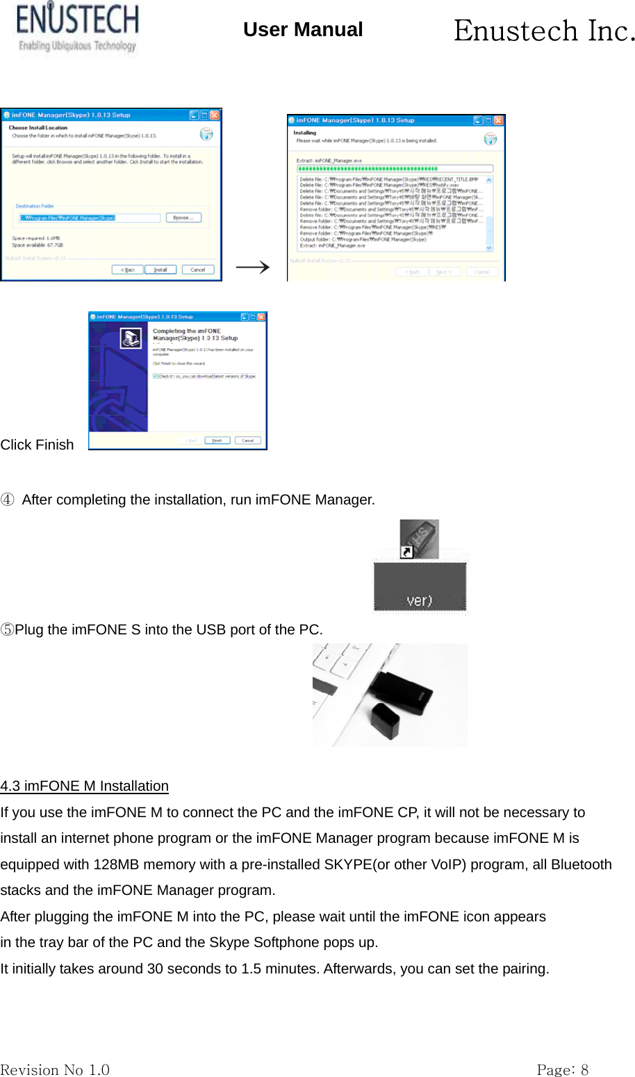       Enustech Inc.   Revision No 1.0                                                           Page: 8 User Manual   &rarr;       Click Finish      ④  After completing the installation, run imFONE Manager.                                                         ⑤Plug the imFONE S into the USB port of the PC.   4.3 imFONE M Installation If you use the imFONE M to connect the PC and the imFONE CP, it will not be necessary to install an internet phone program or the imFONE Manager program because imFONE M is equipped with 128MB memory with a pre-installed SKYPE(or other VoIP) program, all Bluetooth stacks and the imFONE Manager program. After plugging the imFONE M into the PC, please wait until the imFONE icon appears in the tray bar of the PC and the Skype Softphone pops up. It initially takes around 30 seconds to 1.5 minutes. Afterwards, you can set the pairing.  
