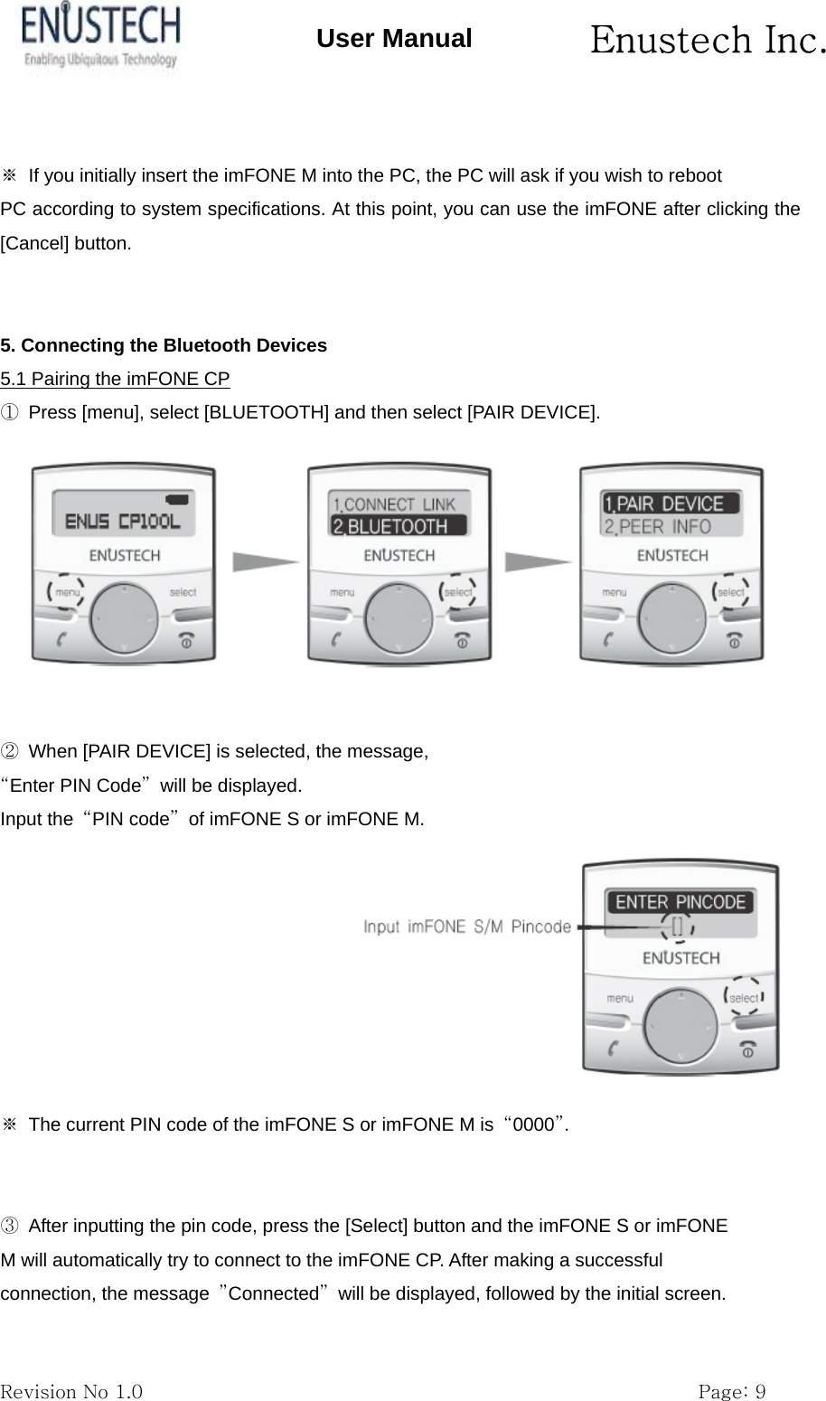       Enustech Inc.   Revision No 1.0                                                           Page: 9 User Manual  ※  If you initially insert the imFONE M into the PC, the PC will ask if you wish to reboot PC according to system specifications. At this point, you can use the imFONE after clicking the [Cancel] button.   5. Connecting the Bluetooth Devices 5.1 Pairing the imFONE CP ①  Press [menu], select [BLUETOOTH] and then select [PAIR DEVICE].   ②  When [PAIR DEVICE] is selected, the message, &ldquo;Enter PIN Code&rdquo; will be displayed. Input the  &ldquo;PIN code&rdquo;  of imFONE S or imFONE M. ※  The current PIN code of the imFONE S or imFONE M is  &ldquo;0000&rdquo;.   ③  After inputting the pin code, press the [Select] button and the imFONE S or imFONE M will automatically try to connect to the imFONE CP. After making a successful connection, the message  &rdquo;Connected&rdquo;  will be displayed, followed by the initial screen. 