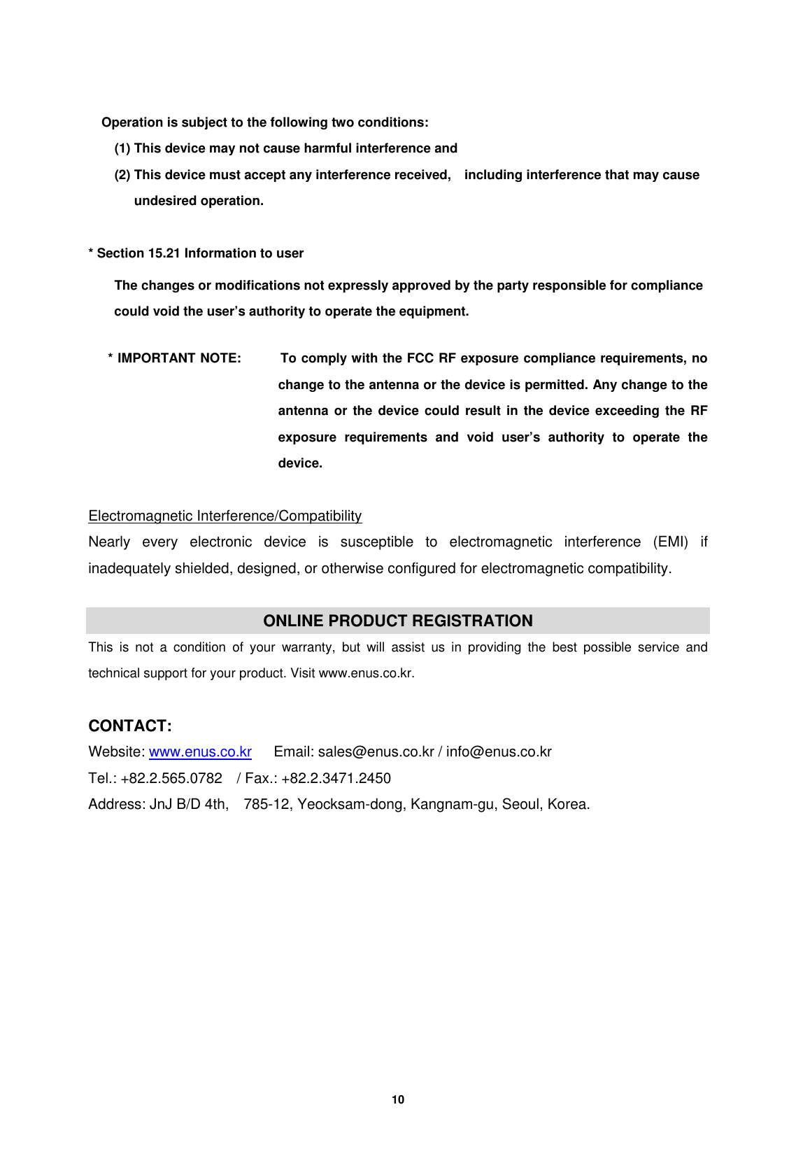         10   Operation is subject to the following two conditions:   (1) This device may not cause harmful interference and   (2) This device must accept any interference received,    including interference that may cause undesired operation.    * Section 15.21 Information to user The changes or modifications not expressly approved by the party responsible for compliance   could void the user&rsquo;s authority to operate the equipment.       * IMPORTANT NOTE:      To comply with the FCC RF exposure compliance requirements, no change to the antenna or the device is permitted. Any change to the antenna or the device could result in the device exceeding the RF exposure requirements and void user&rsquo;s authority to operate the device.  Electromagnetic Interference/Compatibility Nearly every electronic device is susceptible to electromagnetic interference (EMI) if inadequately shielded, designed, or otherwise configured for electromagnetic compatibility.  ONLINE PRODUCT REGISTRATION This is not a condition of your warranty, but will assist us in providing the best possible service and technical support for your product. Visit www.enus.co.kr.  CONTACT: Website: www.enus.co.kr      Email: sales@enus.co.kr / info@enus.co.kr   Tel.: +82.2.565.0782    / Fax.: +82.2.3471.2450 Address: JnJ B/D 4th,    785-12, Yeocksam-dong, Kangnam-gu, Seoul, Korea.  