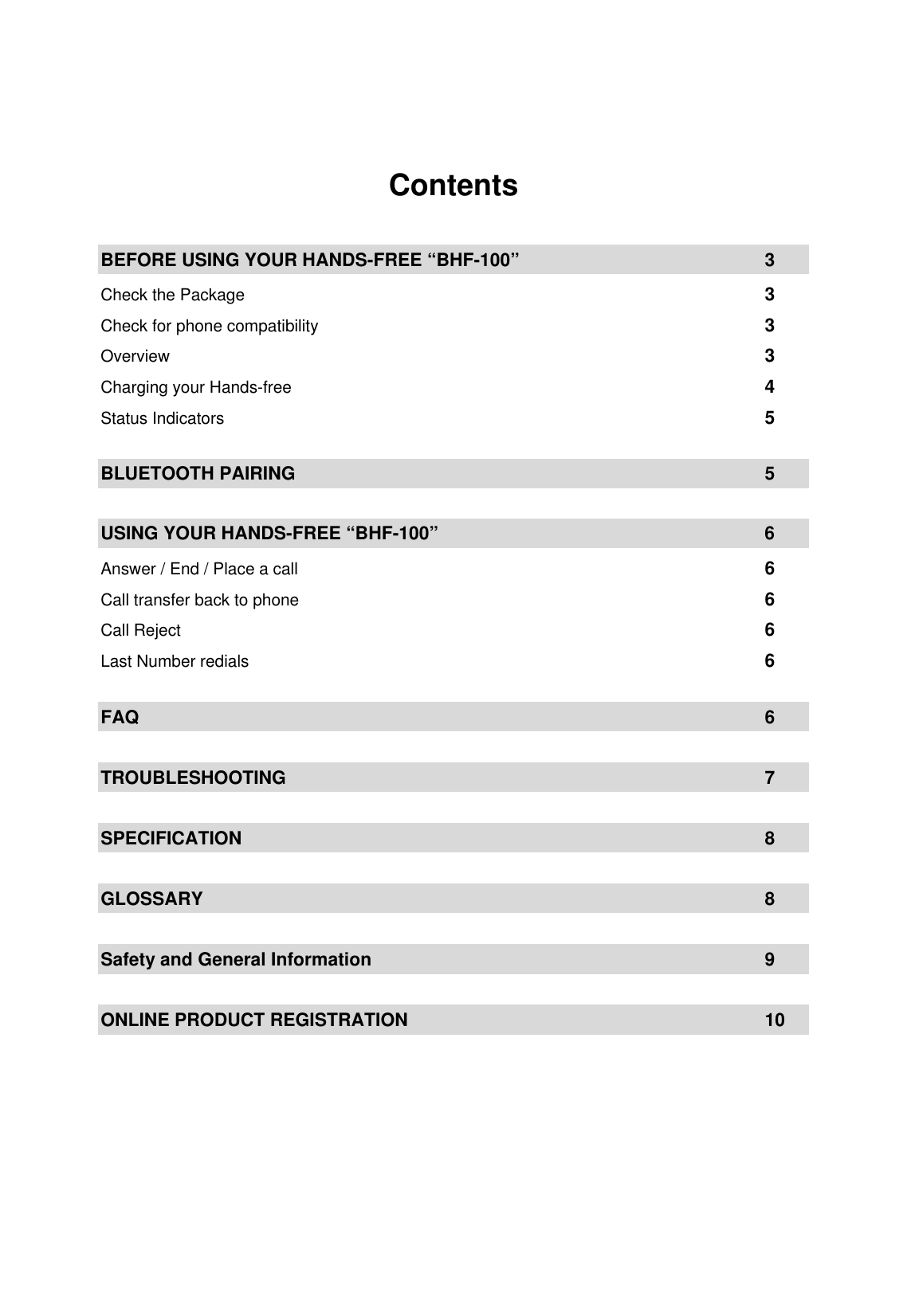  Contents  BEFORE USING YOUR HANDS-FREE &ldquo;BHF-100&rdquo;          3 Check the Package        3 Check for phone compatibility              3 Overview         3 Charging your Hands-free        4 Status Indicators         5  BLUETOOTH PAIRING         5  USING YOUR HANDS-FREE &ldquo;BHF-100&rdquo;            6 Answer / End / Place a call               6 Call transfer back to phone               6 Call Reject         6 Last Number redials        6  FAQ           6  TROUBLESHOOTING         7  SPECIFICATION        8  GLOSSARY         8  Safety and General Information      9  ONLINE PRODUCT REGISTRATION      10    