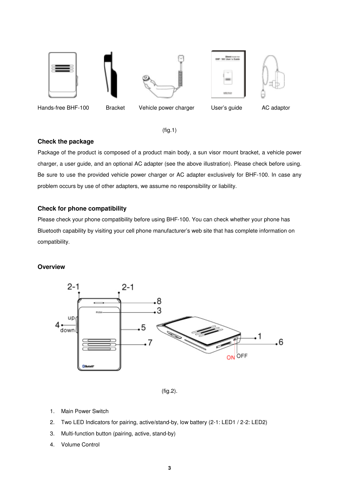         3                      Hands-free BHF-100      Bracket     Vehicle power charger      User&rsquo;s guide       AC adaptor  (fig.1) Check the package                               Package of the product is composed of a product main body, a sun visor mount bracket, a vehicle power charger, a user guide, and an optional AC adapter (see the above illustration). Please check before using. Be sure to use the provided vehicle power charger or AC adapter exclusively for BHF-100. In case any problem occurs by use of other adapters, we assume no responsibility or liability.    Check for phone compatibility Please check your phone compatibility before using BHF-100. You can check whether your phone has Bluetooth capability by visiting your cell phone manufacturer&rsquo;s web site that has complete information on compatibility.  Overview    (fig.2).  1.  Main Power Switch     2.  Two LED Indicators for pairing, active/stand-by, low battery (2-1: LED1 / 2-2: LED2)   3.  Multi-function button (pairing, active, stand-by) 4. Volume Control 