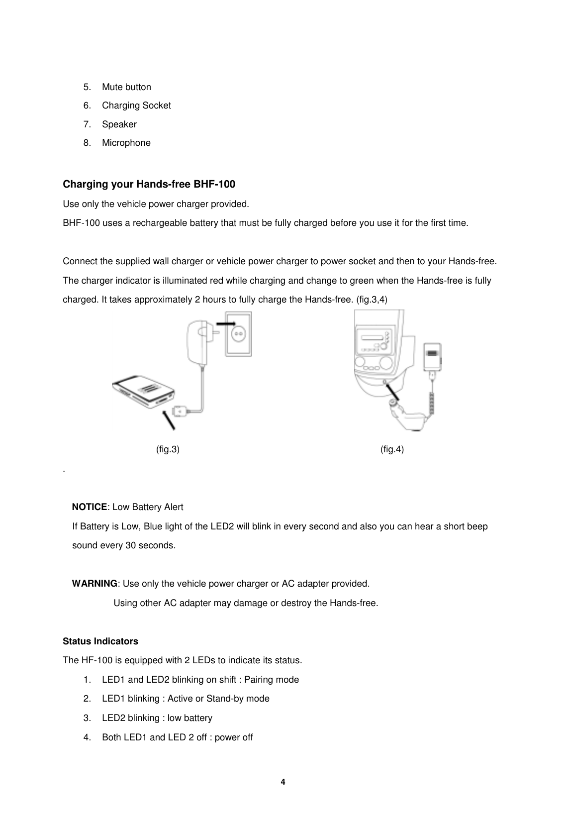         4   5. Mute button 6. Charging Socket 7. Speaker 8. Microphone  Charging your Hands-free BHF-100 Use only the vehicle power charger provided. BHF-100 uses a rechargeable battery that must be fully charged before you use it for the first time.  Connect the supplied wall charger or vehicle power charger to power socket and then to your Hands-free. The charger indicator is illuminated red while charging and change to green when the Hands-free is fully charged. It takes approximately 2 hours to fully charge the Hands-free. (fig.3,4)                                             (fig.3)                                           (fig.4) .  NOTICE: Low Battery Alert If Battery is Low, Blue light of the LED2 will blink in every second and also you can hear a short beep sound every 30 seconds.  WARNING: Use only the vehicle power charger or AC adapter provided.            Using other AC adapter may damage or destroy the Hands-free.   Status Indicators The HF-100 is equipped with 2 LEDs to indicate its status.   1.  LED1 and LED2 blinking on shift : Pairing mode 2.  LED1 blinking : Active or Stand-by mode 3.  LED2 blinking : low battery 4.  Both LED1 and LED 2 off : power off 