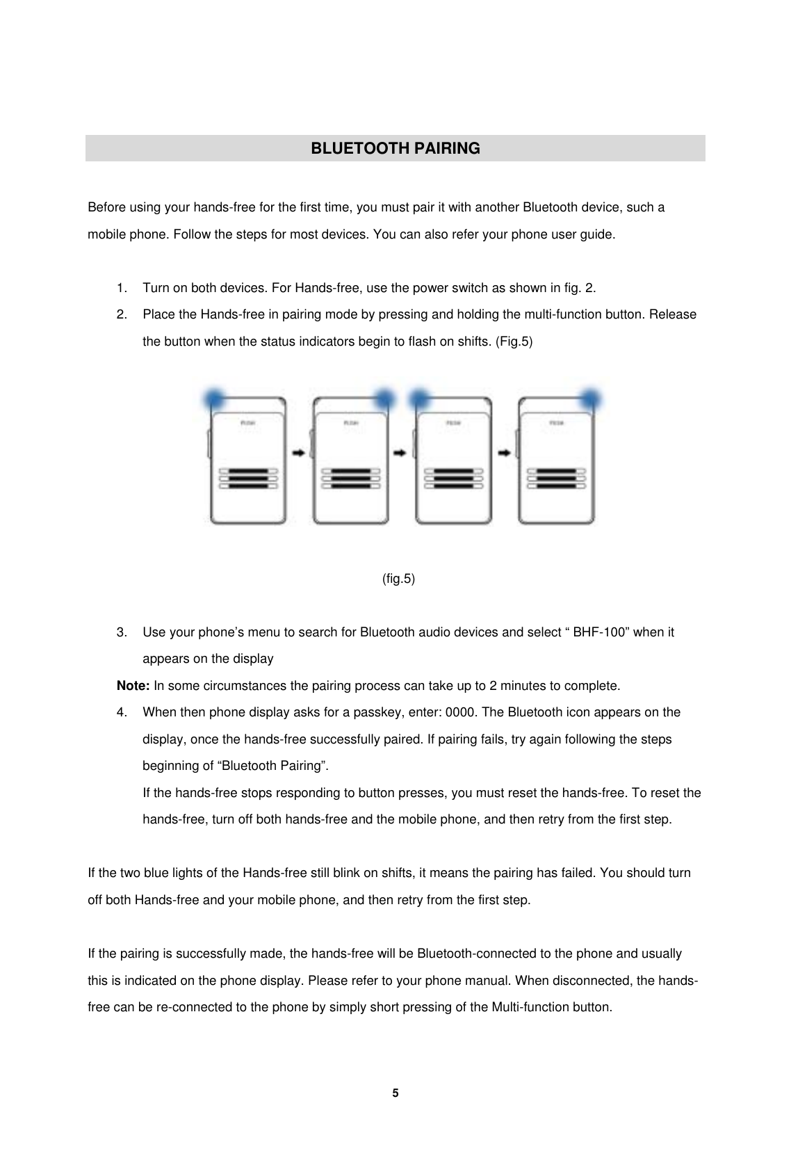         5    BLUETOOTH PAIRING  Before using your hands-free for the first time, you must pair it with another Bluetooth device, such a mobile phone. Follow the steps for most devices. You can also refer your phone user guide.  1.  Turn on both devices. For Hands-free, use the power switch as shown in fig. 2. 2.  Place the Hands-free in pairing mode by pressing and holding the multi-function button. Release the button when the status indicators begin to flash on shifts. (Fig.5)     (fig.5)  3.  Use your phone&rsquo;s menu to search for Bluetooth audio devices and select &ldquo; BHF-100&rdquo; when it appears on the display Note: In some circumstances the pairing process can take up to 2 minutes to complete. 4.  When then phone display asks for a passkey, enter: 0000. The Bluetooth icon appears on the display, once the hands-free successfully paired. If pairing fails, try again following the steps beginning of &ldquo;Bluetooth Pairing&rdquo;. If the hands-free stops responding to button presses, you must reset the hands-free. To reset the hands-free, turn off both hands-free and the mobile phone, and then retry from the first step.    If the two blue lights of the Hands-free still blink on shifts, it means the pairing has failed. You should turn off both Hands-free and your mobile phone, and then retry from the first step.  If the pairing is successfully made, the hands-free will be Bluetooth-connected to the phone and usually this is indicated on the phone display. Please refer to your phone manual. When disconnected, the hands-free can be re-connected to the phone by simply short pressing of the Multi-function button.  