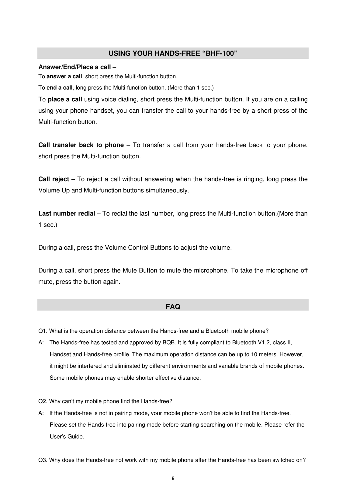         6   USING YOUR HANDS-FREE &ldquo;BHF-100&rdquo; Answer/End/Place a call &ndash; To answer a call, short press the Multi-function button. To end a call, long press the Multi-function button. (More than 1 sec.) To place a call using voice dialing, short press the Multi-function button. If you are on a calling using your phone handset, you can transfer the call to your hands-free by a short press of the Multi-function button.  Call transfer back to phone &ndash; To transfer a call from your hands-free back to your phone, short press the Multi-function button.  Call reject &ndash; To reject a call without answering when the hands-free is ringing, long press the Volume Up and Multi-function buttons simultaneously.  Last number redial &ndash; To redial the last number, long press the Multi-function button.(More than 1 sec.)  During a call, press the Volume Control Buttons to adjust the volume.  During a call, short press the Mute Button to mute the microphone. To take the microphone off mute, press the button again.  FAQ  Q1. What is the operation distance between the Hands-free and a Bluetooth mobile phone? A:    The Hands-free has tested and approved by BQB. It is fully compliant to Bluetooth V1.2, class II, Handset and Hands-free profile. The maximum operation distance can be up to 10 meters. However, it might be interfered and eliminated by different environments and variable brands of mobile phones. Some mobile phones may enable shorter effective distance.  Q2. Why can&rsquo;t my mobile phone find the Hands-free? A:    If the Hands-free is not in pairing mode, your mobile phone won&rsquo;t be able to find the Hands-free. Please set the Hands-free into pairing mode before starting searching on the mobile. Please refer the User&rsquo;s Guide.  Q3. Why does the Hands-free not work with my mobile phone after the Hands-free has been switched on? 