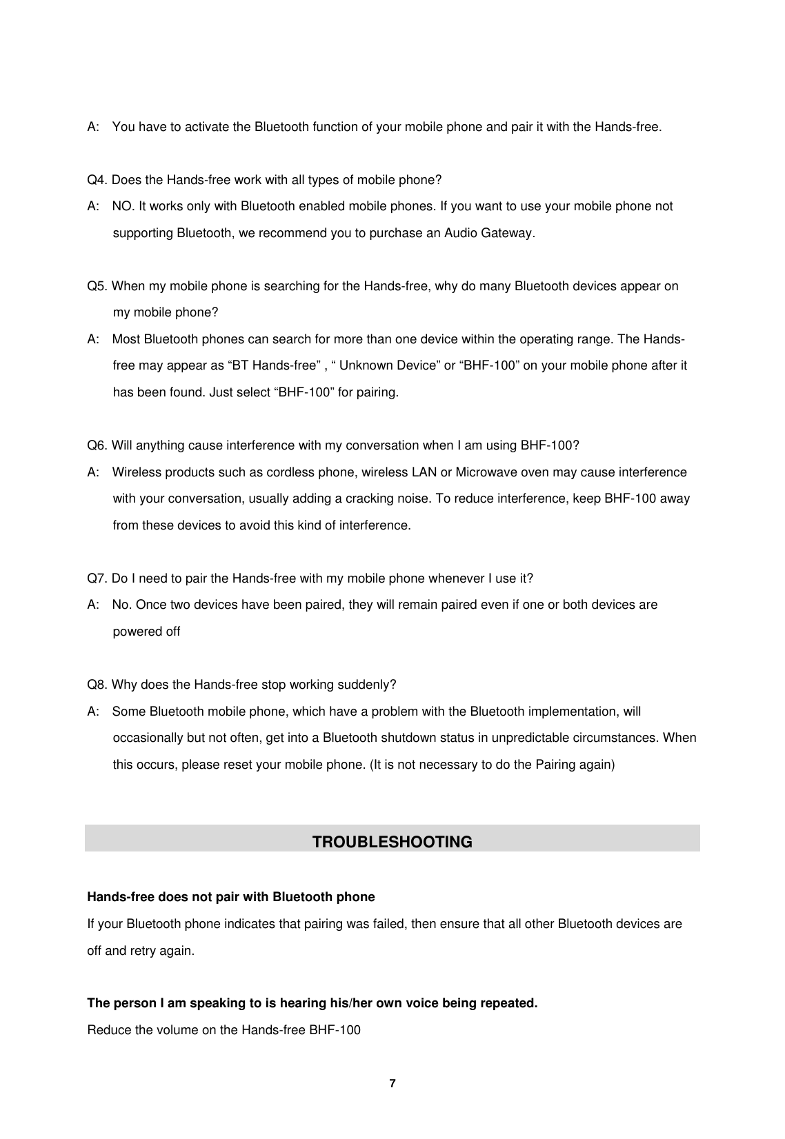         7   A:    You have to activate the Bluetooth function of your mobile phone and pair it with the Hands-free.  Q4. Does the Hands-free work with all types of mobile phone? A:    NO. It works only with Bluetooth enabled mobile phones. If you want to use your mobile phone not supporting Bluetooth, we recommend you to purchase an Audio Gateway.  Q5. When my mobile phone is searching for the Hands-free, why do many Bluetooth devices appear on my mobile phone? A:    Most Bluetooth phones can search for more than one device within the operating range. The Hands-free may appear as &ldquo;BT Hands-free&rdquo; , &ldquo; Unknown Device&rdquo; or &ldquo;BHF-100&rdquo; on your mobile phone after it has been found. Just select &ldquo;BHF-100&rdquo; for pairing.  Q6. Will anything cause interference with my conversation when I am using BHF-100? A:    Wireless products such as cordless phone, wireless LAN or Microwave oven may cause interference with your conversation, usually adding a cracking noise. To reduce interference, keep BHF-100 away from these devices to avoid this kind of interference.        Q7. Do I need to pair the Hands-free with my mobile phone whenever I use it? A:    No. Once two devices have been paired, they will remain paired even if one or both devices are powered off  Q8. Why does the Hands-free stop working suddenly? A:    Some Bluetooth mobile phone, which have a problem with the Bluetooth implementation, will occasionally but not often, get into a Bluetooth shutdown status in unpredictable circumstances. When this occurs, please reset your mobile phone. (It is not necessary to do the Pairing again)   TROUBLESHOOTING  Hands-free does not pair with Bluetooth phone If your Bluetooth phone indicates that pairing was failed, then ensure that all other Bluetooth devices are off and retry again.  The person I am speaking to is hearing his/her own voice being repeated. Reduce the volume on the Hands-free BHF-100 