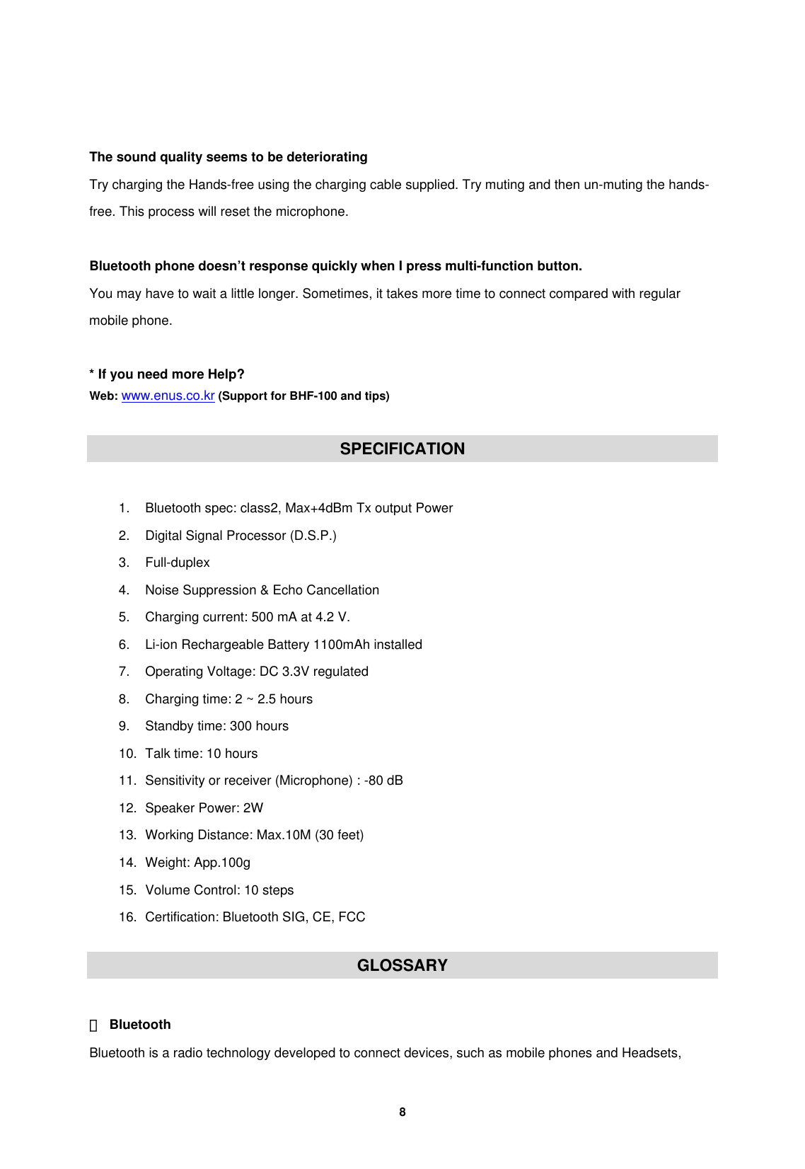         8    The sound quality seems to be deteriorating Try charging the Hands-free using the charging cable supplied. Try muting and then un-muting the hands-free. This process will reset the microphone.  Bluetooth phone doesn&rsquo;t response quickly when I press multi-function button. You may have to wait a little longer. Sometimes, it takes more time to connect compared with regular mobile phone.  * If you need more Help? Web: www.enus.co.kr (Support for BHF-100 and tips)  SPECIFICATION  1.  Bluetooth spec: class2, Max+4dBm Tx output Power 2.  Digital Signal Processor (D.S.P.) 3. Full-duplex 4.  Noise Suppression &amp; Echo Cancellation 5.  Charging current: 500 mA at 4.2 V. 6.  Li-ion Rechargeable Battery 1100mAh installed 7. Operating Voltage: DC 3.3V regulated 8.  Charging time: 2 ~ 2.5 hours 9.  Standby time: 300 hours 10.  Talk time: 10 hours 11.  Sensitivity or receiver (Microphone) : -80 dB 12.  Speaker Power: 2W 13.  Working Distance: Max.10M (30 feet)   14. Weight: App.100g 15.  Volume Control: 10 steps   16. Certification: Bluetooth SIG, CE, FCC  GLOSSARY  ① Bluetooth Bluetooth is a radio technology developed to connect devices, such as mobile phones and Headsets, 