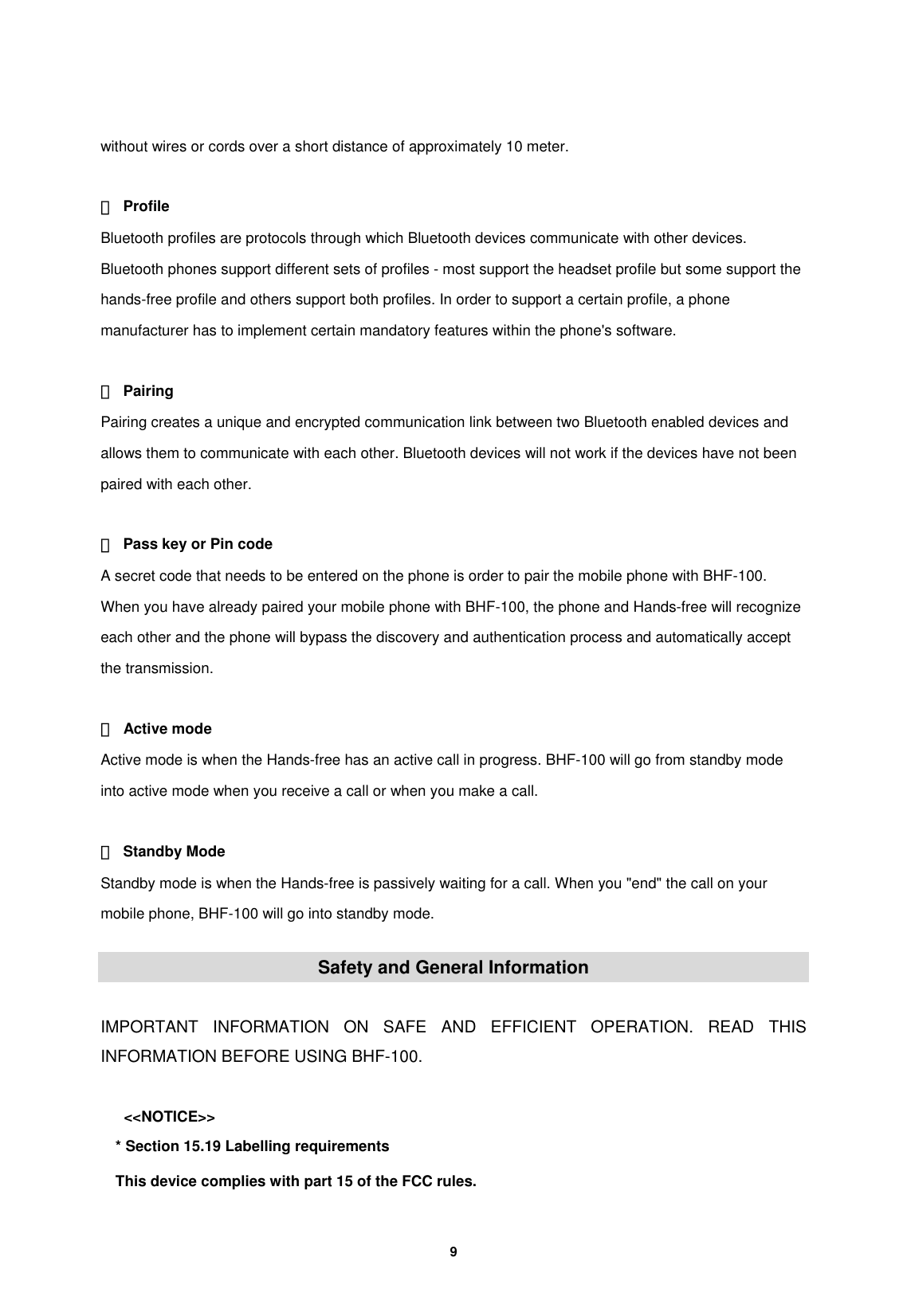         9   without wires or cords over a short distance of approximately 10 meter.  ② Profile Bluetooth profiles are protocols through which Bluetooth devices communicate with other devices. Bluetooth phones support different sets of profiles - most support the headset profile but some support the hands-free profile and others support both profiles. In order to support a certain profile, a phone manufacturer has to implement certain mandatory features within the phone's software.  ③ Pairing Pairing creates a unique and encrypted communication link between two Bluetooth enabled devices and allows them to communicate with each other. Bluetooth devices will not work if the devices have not been paired with each other.  ④  Pass key or Pin code A secret code that needs to be entered on the phone is order to pair the mobile phone with BHF-100. When you have already paired your mobile phone with BHF-100, the phone and Hands-free will recognize each other and the phone will bypass the discovery and authentication process and automatically accept the transmission.  ⑤ Active mode Active mode is when the Hands-free has an active call in progress. BHF-100 will go from standby mode into active mode when you receive a call or when you make a call.    ⑥ Standby Mode Standby mode is when the Hands-free is passively waiting for a call. When you "end" the call on your mobile phone, BHF-100 will go into standby mode.  Safety and General Information  IMPORTANT INFORMATION ON SAFE AND EFFICIENT OPERATION. READ THIS INFORMATION BEFORE USING BHF-100.  <<NOTICE>> * Section 15.19 Labelling requirements This device complies with part 15 of the FCC rules. 