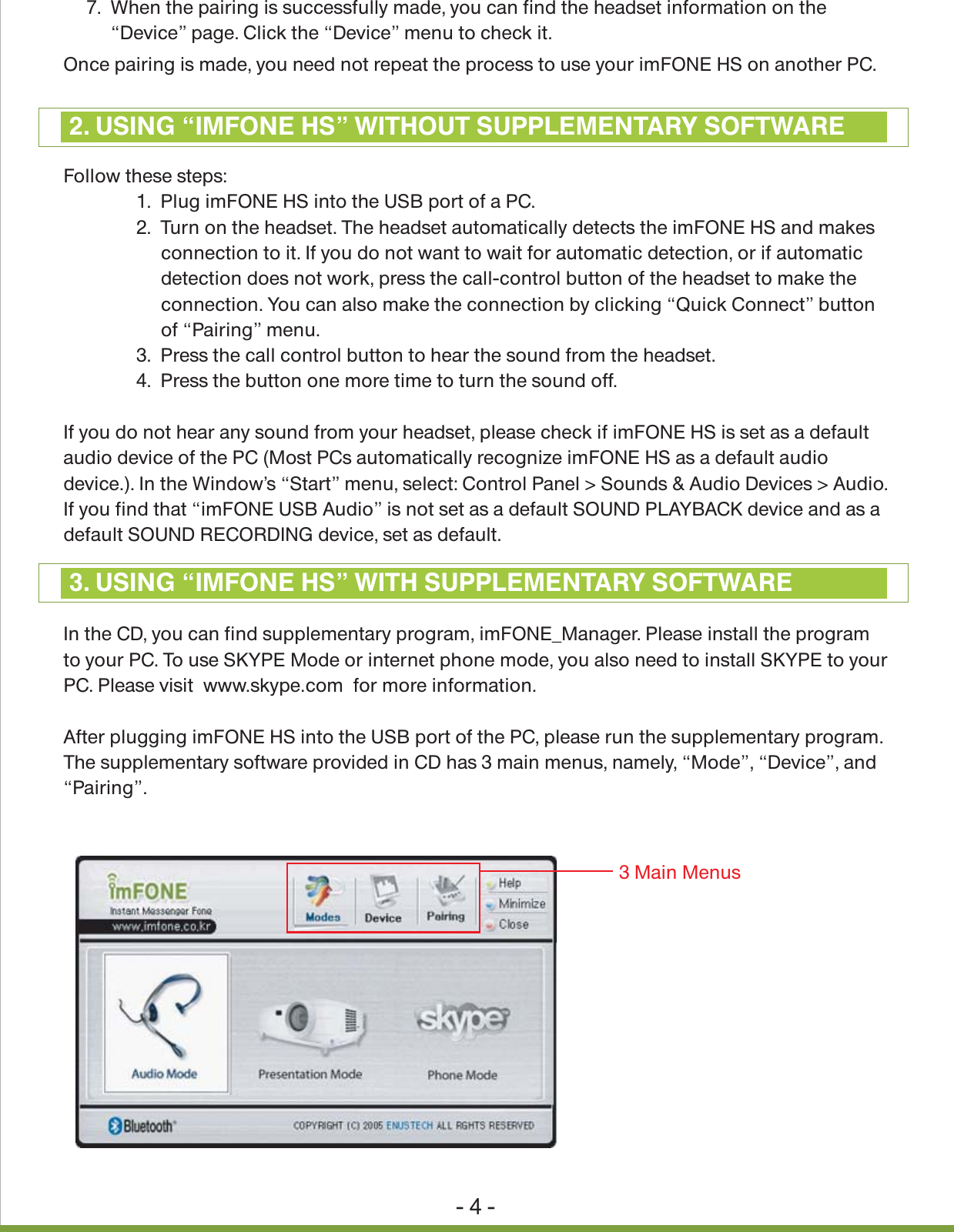 - 4 -Once pairing is made, you need not repeat the process to use your imFONE HS on another PC.Follow these steps:               1.  Plug imFONE HS into the USB port of a PC.                2.  Turn on the headset. The headset automatically detects the imFONE HS and makes                     connection to it. If you do not want to wait for automatic detection, or if automatic                     detection does not work, press the call-control button of the headset to make the                     connection. You can also make the connection by clicking &ldquo;Quick Connect&rdquo; button                     of &ldquo;Pairing&rdquo; menu.               3.  Press the call control button to hear the sound from the headset.               4.  Press the button one more time to turn the sound off.If you do not hear any sound from your headset, please check if imFONE HS is set as a default audio device of the PC (Most PCs automatically recognize imFONE HS as a default audio device.). In the Window&rsquo;s &ldquo;Start&rdquo; menu, select: Control Panel > Sounds &amp; Audio Devices > Audio. If you find that &ldquo;imFONE USB Audio&rdquo; is not set as a default SOUND PLAYBACK device and as a default SOUND RECORDING device, set as default.In the CD, you can find supplementary program, imFONE_Manager. Please install the programto your PC. To use SKYPE Mode or internet phone mode, you also need to install SKYPE to your PC. Please visit  www.skype.com  for more information.After plugging imFONE HS into the USB port of the PC, please run the supplementary program. The supplementary software provided in CD has 3 main menus, namely, &ldquo;Mode&rdquo;, &ldquo;Device&rdquo;, and &ldquo;Pairing&rdquo;.2. USING &ldquo;IMFONE HS&rdquo; WITHOUT SUPPLEMENTARY SOFTWARE3. USING &ldquo;IMFONE HS&rdquo; WITH SUPPLEMENTARY SOFTWARE7.  When the pairing is successfully made, you can find the headset information on the      &ldquo;Device&rdquo; page. Click the &ldquo;Device&rdquo; menu to check it.3 Main Menus