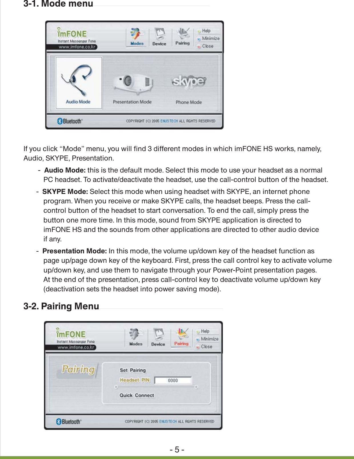 - 5 -3-1. Mode menu3-2. Pairing MenuIf you click &ldquo;Mode&rdquo; menu, you will find 3 different modes in which imFONE HS works, namely, Audio, SKYPE, Presentation.        - Audio Mode: this is the default mode. Select this mode to use your headset as a normal            PC headset. To activate/deactivate the headset, use the call-control button of the headset.       - SKYPE Mode: Select this mode when using headset with SKYPE, an internet phone            program. When you receive or make SKYPE calls, the headset beeps. Press the call-           control button of the headset to start conversation. To end the call, simply press the            button one more time. In this mode, sound from SKYPE application is directed to           imFONE HS and the sounds from other applications are directed to other audio device           if any.       - Presentation Mode: In this mode, the volume up/down key of the headset function as           page up/page down key of the keyboard. First, press the call control key to activate volume            up/down key, and use them to navigate through your Power-Point presentation pages.            At the end of the presentation, press call-control key to deactivate volume up/down key            (deactivation sets the headset into power saving mode).