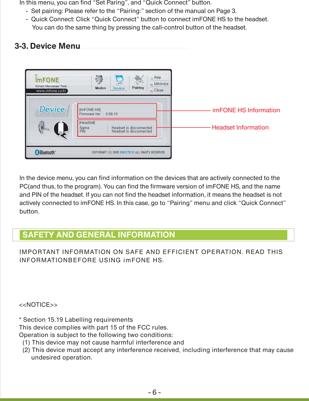 - 6 -In this menu, you can find &ldquo;Set Paring&rdquo;, and &ldquo;Quick Connect&rdquo; button.     -  Set pairing: Please refer to the &ldquo;Pairing:&rdquo; section of the manual on Page 3.    -  Quick Connect: Click &ldquo;Quick Connect&rdquo; button to connect imFONE HS to the headset.         You can do the same thing by pressing the call-control button of the headset.In the device menu, you can find information on the devices that are actively connected to the PC(and thus, to the program). You can find the firmware version of imFONE HS, and the name and PIN of the headset. If you can not find the headset information, it means the headset is not actively connected to imFONE HS. In this case, go to &ldquo;Pairing&rdquo; menu and click &ldquo;Quick Connect&rdquo;button.IMPORTANT INFORMATION ON SAFE AND EFFICIENT OPERATION. READ THIS INFORMATIONBEFORE USING imFONE HS.Users are not permitted to make changes or modify the device in anyway. Changes or modifications not expressly approved by the party responsible for compliance could void the user&rsquo;s authority to operate the equipment. 3-3. Device MenuSAFETY AND GENERAL INFORMATIONimFONE HS InformationHeadset Information<<NOTICE>>* Section 15.19 Labelling requirementsThis device complies with part 15 of the FCC rules.Operation is subject to the following two conditions:  (1) This device may not cause harmful interference and  (2) This device must accept any interference received, including interference that may cause       undesired operation.