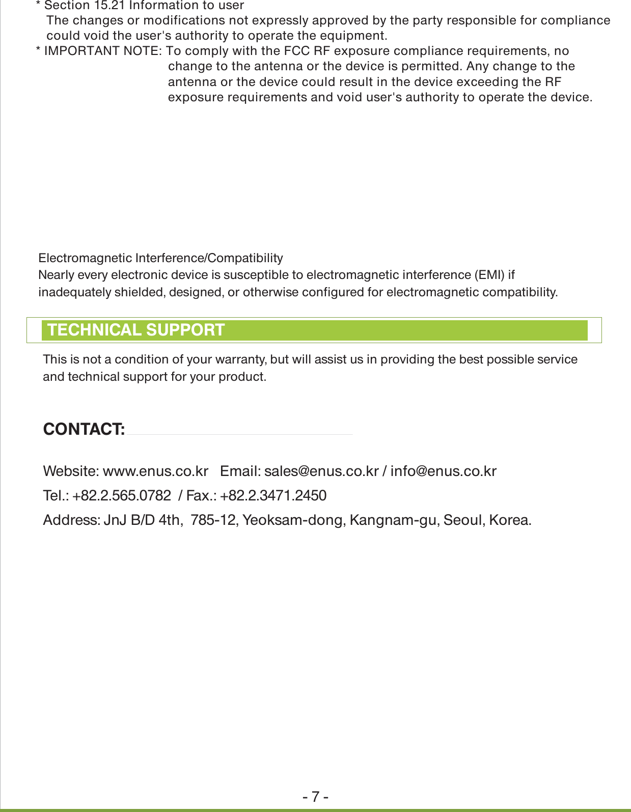 Electromagnetic Interference/CompatibilityNearly every electronic device is susceptible to electromagnetic interference (EMI) if inadequately shielded, designed, or otherwise configured for electromagnetic compatibility.- 7 -This is not a condition of your warranty, but will assist us in providing the best possible service and technical support for your product.CONTACT:Website: www.enus.co.kr   Email: sales@enus.co.kr / info@enus.co.kr Tel.: +82.2.565.0782  / Fax.: +82.2.3471.2450Address: JnJ B/D 4th,  785-12, Yeoksam-dong, Kangnam-gu, Seoul, Korea.TECHNICAL SUPPORT* Section 15.21 Information to user   The changes or modifications not expressly approved by the party responsible for compliance   could void the user's authority to operate the equipment.* IMPORTANT NOTE: To comply with the FCC RF exposure compliance requirements, no     change to the antenna or the device is permitted. Any change to the     antenna or the device could result in the device exceeding the RF     exposure requirements and void user's authority to operate the device.<<NOTICE>>THIS DEVICE COMPLIES WITH PART 15 OF THE FCC RULES. OPERATION IS SUBJECT TO THEFOLLOWING TWO CONDITIONS: (1) THIS DEVICE MAY NOT CAUSE HARMFUL INTERFERENCE AND (2) THIS DEVICE MUST ACCEPT ANY INTERFERENCE RECEIVED, INCLUDING INTERFERENCE THAT MAYCAUSE UNDESIRED OPERATION.