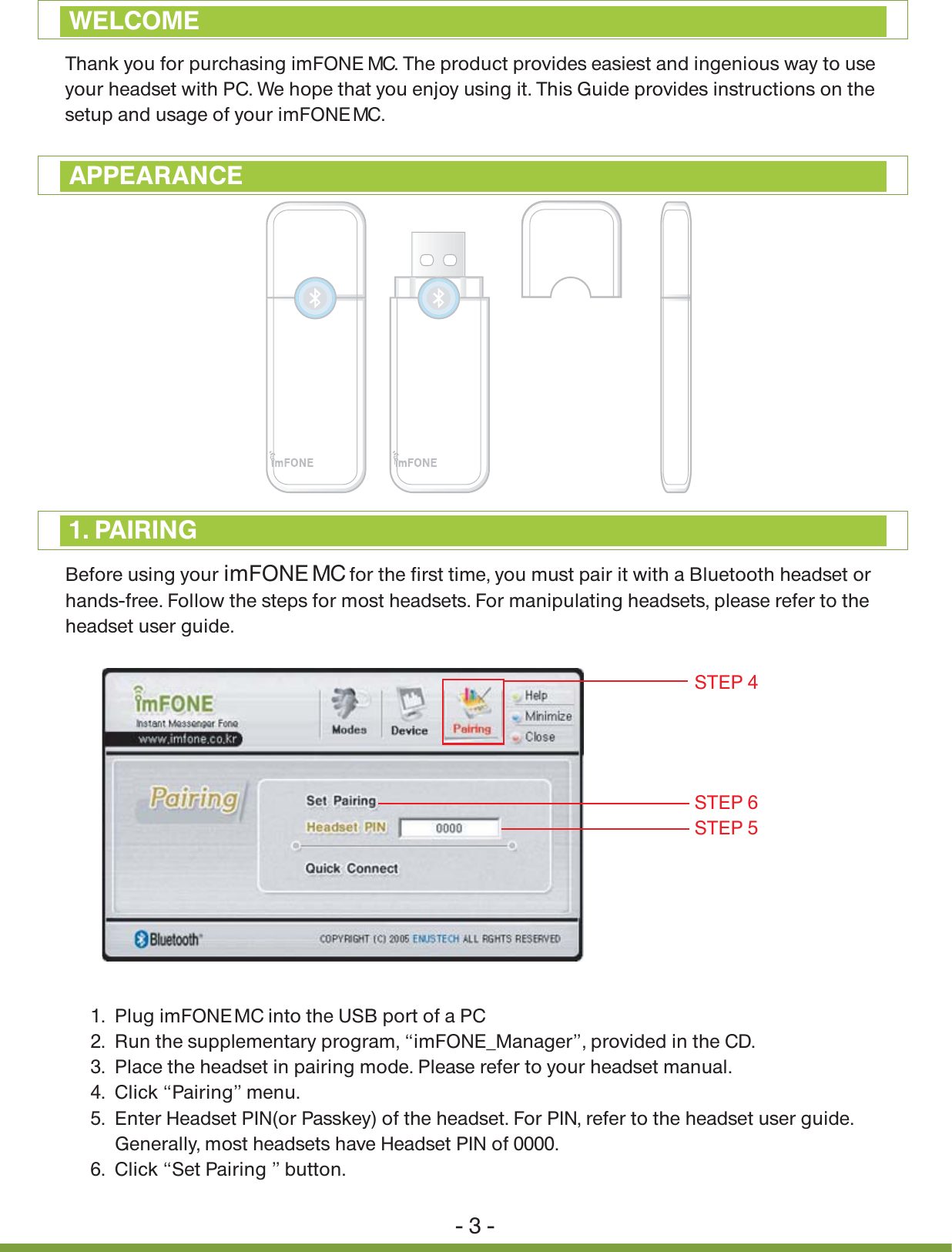 Thank you for purchasing imFONE MCMC. The product provides easiest and ingenious way to use your headset with PC. We hope that you enjoy using it. This Guide provides instructions on the setup and usage of your imFONE  . 1.  Plug imFONE MC into the USB port of a PC2.  Run the supplementary program, &ldquo;imFONE_Manager&rdquo;, provided in the CD. 3.  Place the headset in pairing mode. Please refer to your headset manual.4.  Click &ldquo;Pairing&rdquo; menu.5.  Enter Headset PIN(or Passkey) of the headset. For PIN, refer to the headset user guide.      Generally, most headsets have Headset PIN of 0000.6.  Click &ldquo;Set Pairing &rdquo; button.- 3 -WELCOMEAPPEARANCEBefore using your imFONE MC for the first time, you must pair it with a Bluetooth headset or hands-free. Follow the steps for most headsets. For manipulating headsets, please refer to the headset user guide. 1. PAIRINGSTEP 6STEP 4STEP 5