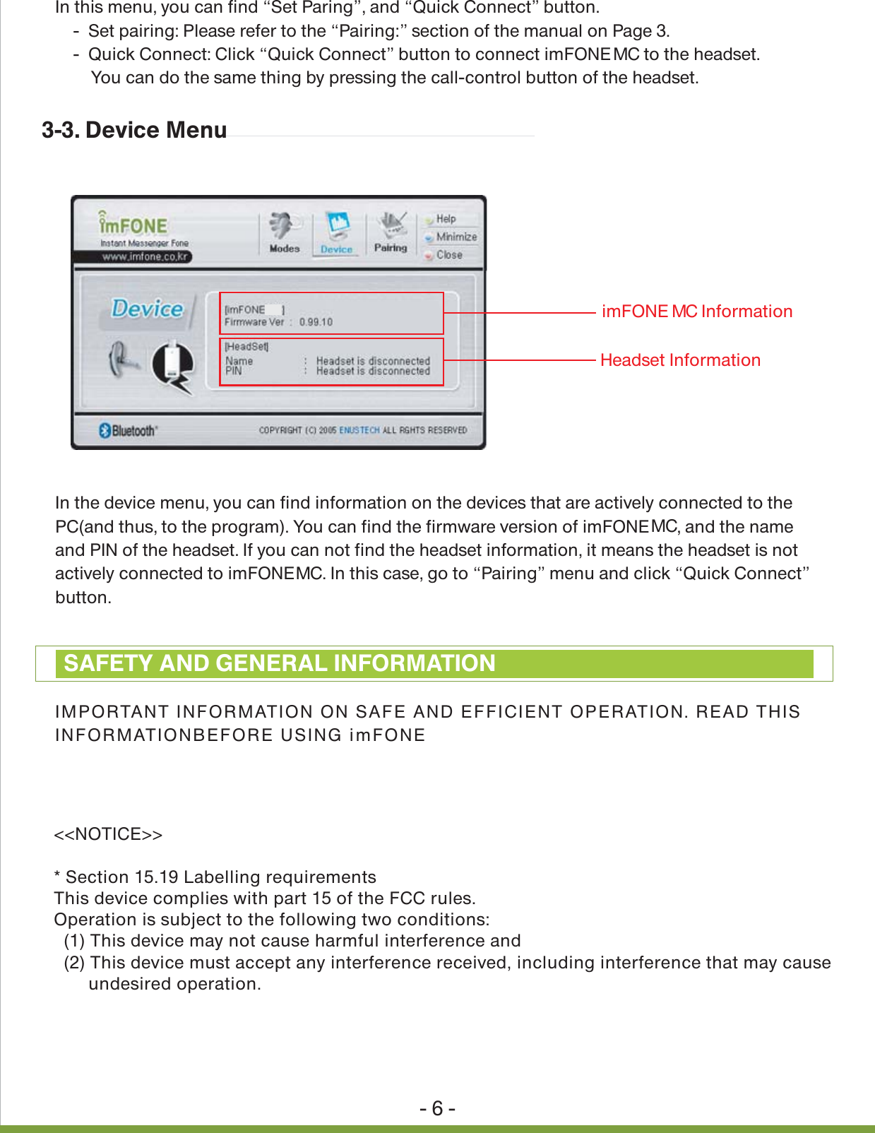 - 6 -In this menu, you can find &ldquo;Set Paring&rdquo;, and &ldquo;Quick Connect&rdquo; button.     -  Set pairing: Please refer to the &ldquo;Pairing:&rdquo; section of the manual on Page 3.    -  Quick Connect: Click &ldquo;Quick Connect&rdquo; button to connect imFONE   to the headset.         You can do the same thing by pressing the call-control button of the headset.In the device menu, you can find information on the devices that are actively connected to the PC(and thus, to the program). You can find the firmware version of imFONE  , and the name and PIN of the headset. If you can not find the headset information, it means the headset is not actively connected to imFONE  . In this case, go to &ldquo;Pairing&rdquo; menu and click &ldquo;Quick Connect&rdquo;button.IMPORTANT INFORMATION ON SAFE AND EFFICIENT OPERATION. READ THIS INFORMATIONBEFORE USING imFONE HS.3-3. Device MenuSAFETY AND GENERAL INFORMATIONimFONE MC InformationHeadset Information<<NOTICE>>* Section 15.19 Labelling requirementsThis device complies with part 15 of the FCC rules.Operation is subject to the following two conditions:  (1) This device may not cause harmful interference and  (2) This device must accept any interference received, including interference that may cause       undesired operation.MCMCMC