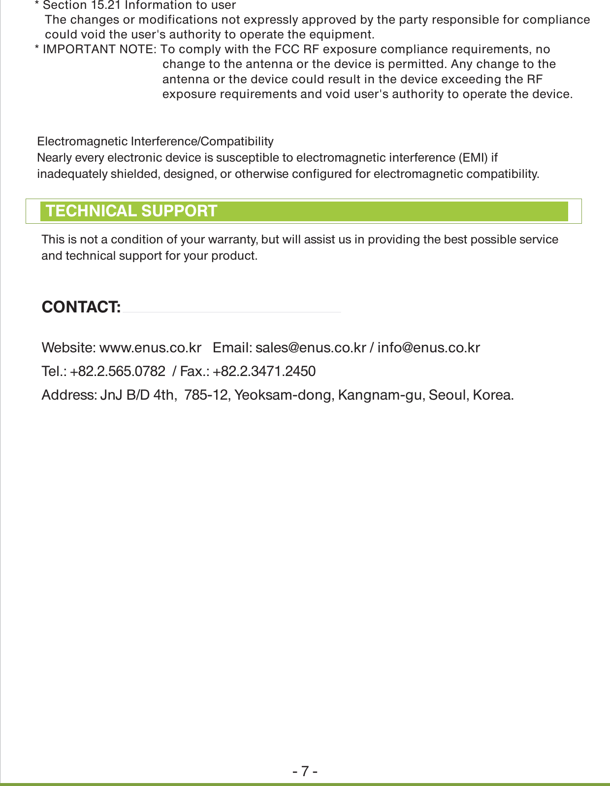 Electromagnetic Interference/CompatibilityNearly every electronic device is susceptible to electromagnetic interference (EMI) if inadequately shielded, designed, or otherwise configured for electromagnetic compatibility.- 7 -This is not a condition of your warranty, but will assist us in providing the best possible service and technical support for your product.CONTACT:Website: www.enus.co.kr   Email: sales@enus.co.kr / info@enus.co.kr Tel.: +82.2.565.0782  / Fax.: +82.2.3471.2450Address: JnJ B/D 4th,  785-12, Yeoksam-dong, Kangnam-gu, Seoul, Korea.TECHNICAL SUPPORT* Section 15.21 Information to user   The changes or modifications not expressly approved by the party responsible for compliance   could void the user's authority to operate the equipment.* IMPORTANT NOTE: To comply with the FCC RF exposure compliance requirements, no     change to the antenna or the device is permitted. Any change to the     antenna or the device could result in the device exceeding the RF     exposure requirements and void user's authority to operate the device.