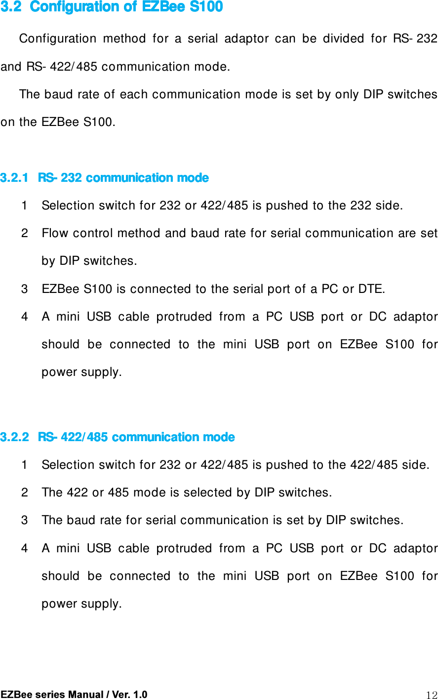  EZBee series Manual / Ver. 1.0  12 3.23.23.23.2 Configuration of Configuration of Configuration of Configuration of EZBeeEZBeeEZBeeEZBee    S100S100S100S100    Configuration  method  for  a  serial  adaptor  can  be  divided  for  RS- 232 and RS- 422/ 485 communication mode.     The baud rate of each communication mode is set by only DIP switches on the EZBee S100.  3.2.13.2.13.2.13.2.1 RSRSRSRS---- 232232232232    communication modecommunication modecommunication modecommunication mode         1 Selection switch for 232 or 422/ 485 is pushed to the 232 side. 2 Flow control method and baud rate for serial communication are set by DIP switches. 3 EZBee S100 is connected to the serial port of a PC or DTE. 4 A  mini  USB  cable  protruded  from  a  PC  USB  port  or  DC  adaptor should  be  connected  to  the  mini  USB  port  on  EZBee  S100  for power supply.  3.2.23.2.23.2.23.2.2 RSRSRSRS---- 422/ 485 communica422/ 485 communica422/ 485 communica422/ 485 communicatititition modeon modeon modeon mode    1 Selection switch for 232 or 422/ 485 is pushed to the 422/ 485 side. 2 The 422 or 485 mode is selected by DIP switches. 3 The baud rate for serial communication is set by DIP switches. 4 A  mini  USB  cable  protruded  from  a  PC  USB  port  or  DC  adaptor should  be  connected  to  the  mini  USB  port  on  EZBee  S100  for power supply.  