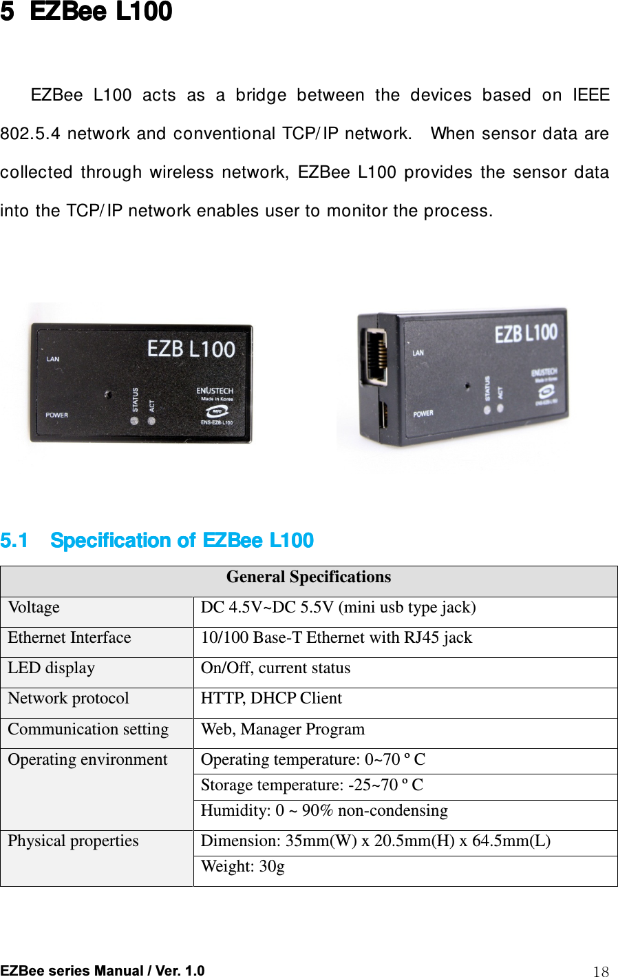  EZBee series Manual / Ver. 1.0  18 5555 EZBeeEZBeeEZBeeEZBee    L100L100L100L100     EZBee  L100  acts  as  a  bridge  between  the  devices  based  on  IEEE 802.5.4  network and conventional TCP/ IP network.    When sensor data  are collected  through  wireless  network,  EZBee  L100  provides  the  sensor  data into the TCP/ IP network enables user to monitor the process.                      5.15.15.15.1      Specification of Specification of Specification of Specification of EZBeeEZBeeEZBeeEZBee    L100 L100 L100 L100      General Specifications Voltage  DC 4.5V~DC 5.5V (mini usb type jack) Ethernet Interface  10/100 Base-T Ethernet with RJ45 jack LED display  On/Off, current status Network protocol  HTTP, DHCP Client Communication setting  Web, Manager Program Operating environment  Operating temperature: 0~70 &ordm; C Storage temperature: -25~70 &ordm; C Humidity: 0 ~ 90% non-condensing Physical properties  Dimension: 35mm(W) x 20.5mm(H) x 64.5mm(L) Weight: 30g   