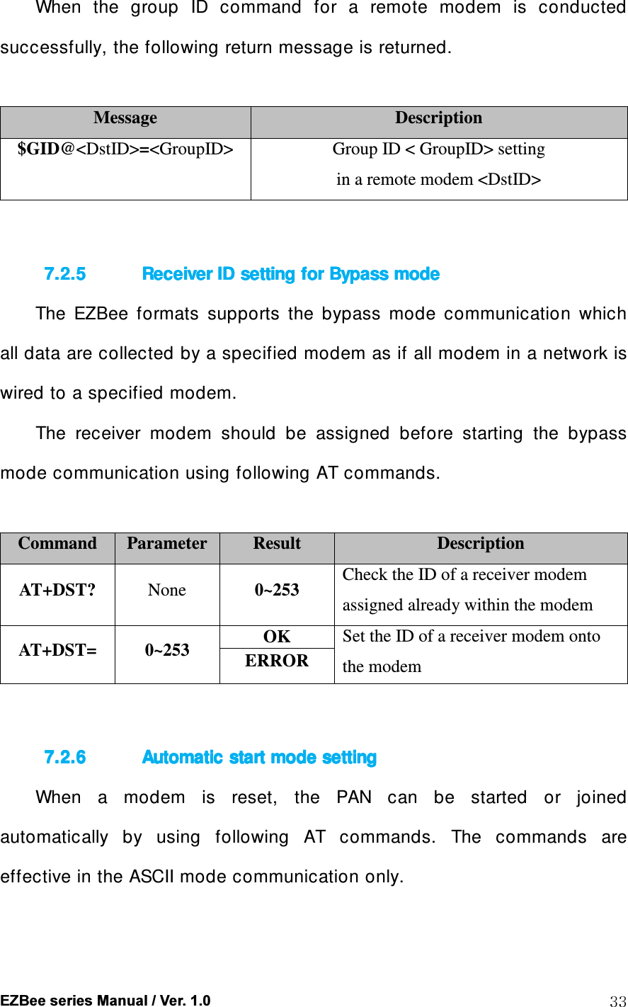  EZBee series Manual / Ver. 1.0  33 When  the  group  ID  command  for  a  remote  modem  is  conducted successfully, the following return message is returned.  Message  Description $GID@<DstID>=<GroupID>  Group ID < GroupID> setting   in a remote modem <DstID>   7.2.57.2.57.2.57.2.5 Receiver ID setting for Bypass modeReceiver ID setting for Bypass modeReceiver ID setting for Bypass modeReceiver ID setting for Bypass mode    The  EZBee  formats  supports  the  bypass  mode  communication  which all data are collected by a specified modem as if all modem in a network is wired to a specified modem.   The  receiver  modem  should  be  assigned  before  starting  the  bypass mode communication using following AT commands.  Command  Parameter Result  Description AT+DST?  None  0~253  Check the ID of a receiver modem assigned already within the modem AT+DST=  0~253  OK  Set the ID of a receiver modem onto the modem ERROR   7.2.67.2.67.2.67.2.6 Automatic start mode settingAutomatic start mode settingAutomatic start mode settingAutomatic start mode setting    When  a  modem  is  reset,  the  PAN  can  be  started  or  joined automatically  by  using  following  AT  commands.  The  commands  are effective in the ASCII mode communication only.  