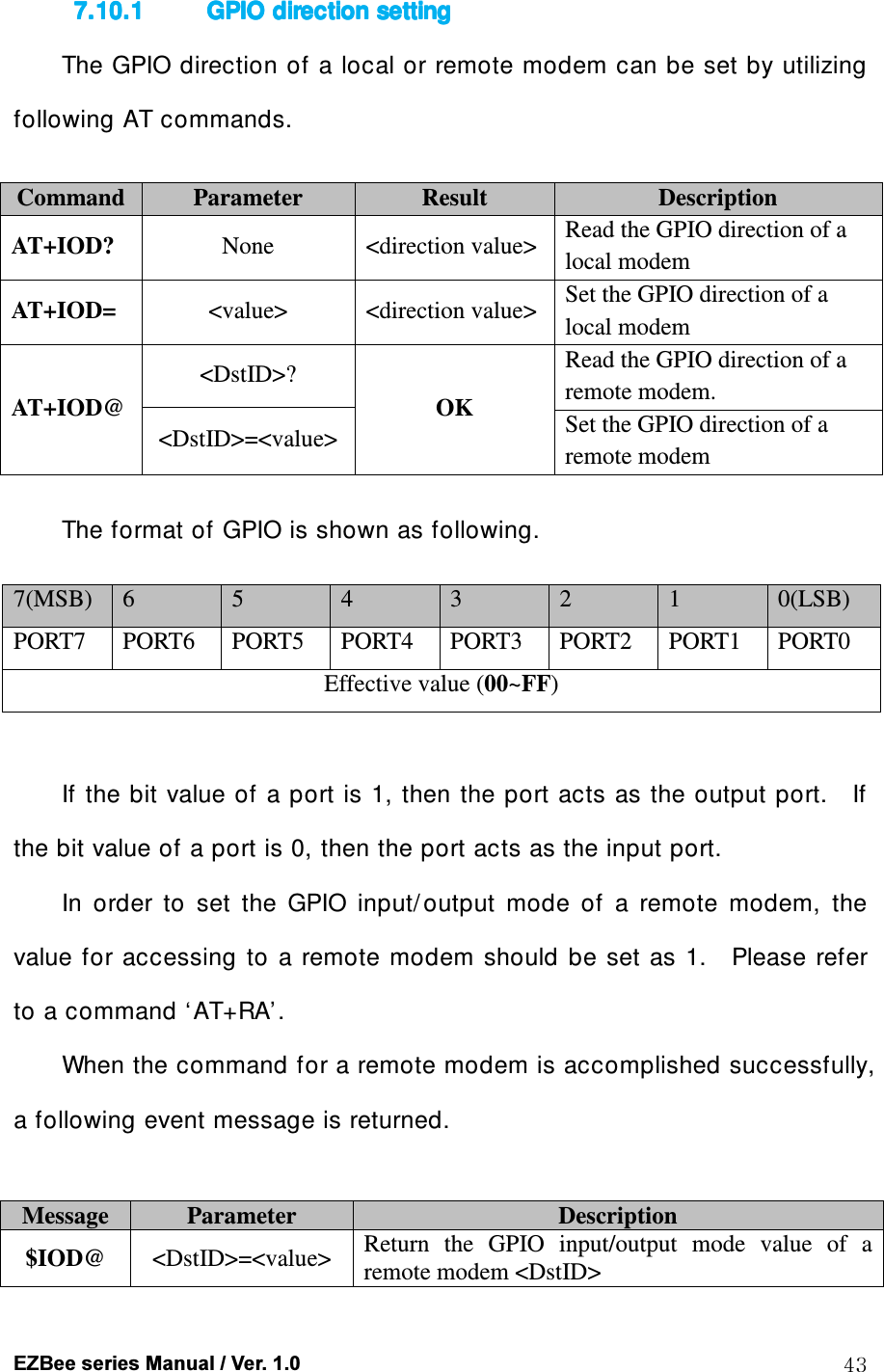  EZBee series Manual / Ver. 1.0  43 7.10.17.10.17.10.17.10.1 GPIO GPIO GPIO GPIO direction settingdirection settingdirection settingdirection setting    The GPIO direction of a local or remote modem can be set by  utilizing following AT commands.  Command Parameter  Result  Description AT+IOD?  None  <direction value> Read the GPIO direction of a local modem AT+IOD=  <value>  <direction value> Set the GPIO direction of a local modem AT+IOD@ <DstID>? OK Read the GPIO direction of a remote modem. <DstID>=<value> Set the GPIO direction of a remote modem  The format of GPIO is shown as following.  7(MSB)  6  5  4  3  2  1  0(LSB) PORT7  PORT6  PORT5  PORT4  PORT3  PORT2  PORT1  PORT0 Effective value (00~FF)  If the bit value of a port is 1, then  the port acts as the output port.    If the bit value of a port is 0, then the port acts as the input port.   In  order  to  set  the  GPIO  input/ output  mode  of  a  remote  modem,  the value  for  accessing  to  a  remote  modem  should  be  set as  1.    Please refer to a command &lsquo;AT+RA&rsquo;. When the command for a remote modem is accomplished successfully, a following event message is returned.  Message  Parameter  Description $IOD@  <DstID>=<value>  Return  the  GPIO  input/output  mode  value  of  a remote modem <DstID> 