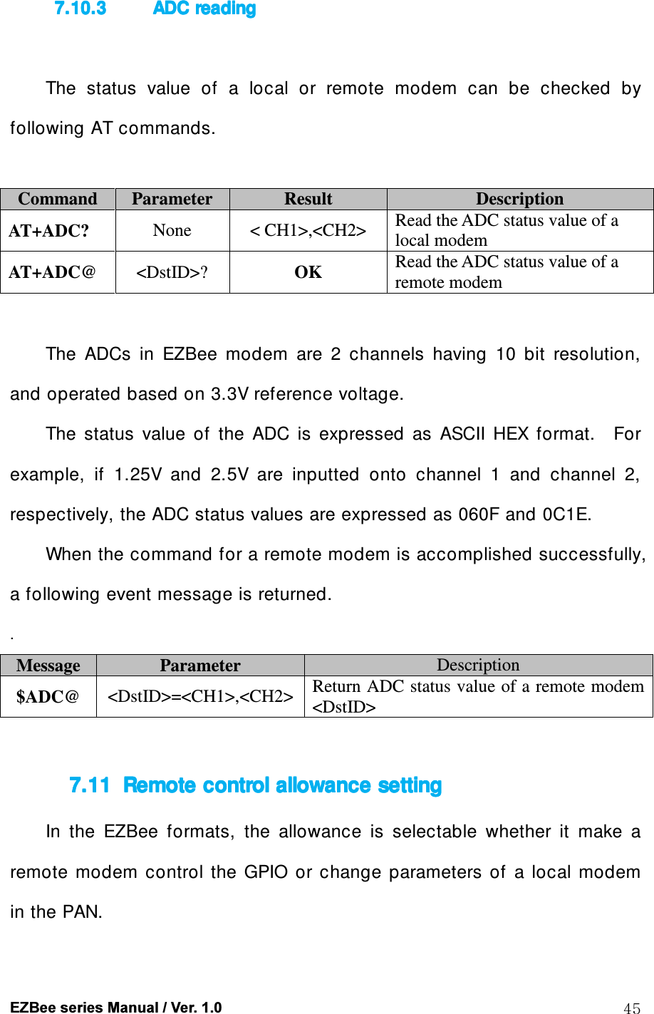  EZBee series Manual / Ver. 1.0  45 7.10.37.10.37.10.37.10.3 ADC ADC ADC ADC readingreadingreadingreading     The  status  value  of  a  local  or  remote  modem  can  be  checked  by following AT commands.  Command  Parameter  Result  Description AT+ADC?  None  < CH1>,<CH2>  Read the ADC status value of a local modem AT+ADC@  <DstID>?  OK  Read the ADC status value of a remote modem  The  ADCs  in  EZBee  modem  are  2  channels  having  10  bit  resolution, and operated based on 3.3V reference voltage.   The  status  value  of  the  ADC  is  expressed  as  ASCII  HEX  format.    For example,  if  1.25V  and  2.5V  are  inputted  onto  channel  1  and  channel  2, respectively, the ADC status values are expressed as 060F and 0C1E. When the command for a remote modem is accomplished successfully, a following event message is returned.    . Message  Parameter  Description $ADC@  <DstID>=<CH1>,<CH2> Return ADC status value of a remote modem <DstID>  7.117.117.117.11 Remote controlRemote controlRemote controlRemote control    allowance settingallowance settingallowance settingallowance setting    In  the  EZBee  formats,  the  allowance  is  selectable  whether  it  make  a remote  modem  control  the  GPIO  or  change  parameters  of  a  local  modem in the PAN.  