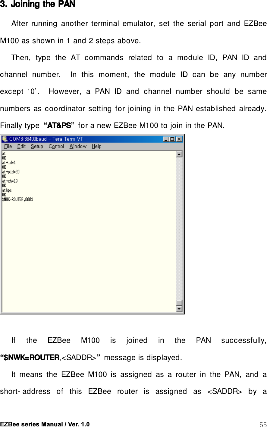 EZBee series Manual / Ver. 1.0  55 3. 3. 3. 3. Joining the Joining the Joining the Joining the PANPANPANPAN    After  running  another  terminal  emulator,  set  the  serial  port  and  EZBee M100 as shown in 1 and 2 steps above. Then,  type  the  AT  commands  related  to  a  module  ID,  PAN  ID  and channel  number.    In  this  moment,  the  module  ID  can  be  any  number except  &lsquo;0&rsquo;.    However,  a  PAN  ID  and  channel  number  should  be  same numbers  as  coordinator  setting  for  joining  in  the  PAN  established  already. Finally type  &ldquo;&ldquo;&ldquo;&ldquo;AT&amp;PSAT&amp;PSAT&amp;PSAT&amp;PS&rdquo;&rdquo;&rdquo;&rdquo;    for a new EZBee M100 to join in the PAN.   If  the  EZBee  M100  is  joined  in  the  PAN  successfully, &ldquo;&ldquo;&ldquo;&ldquo;$NWK=ROUTER$NWK=ROUTER$NWK=ROUTER$NWK=ROUTER,<SADDR>&rdquo;&rdquo;&rdquo;&rdquo;  message is displayed.   It  means  the  EZBee  M100  is  assigned  as  a  router  in  the  PAN,  and  a short- address  of  this  EZBee  router  is  assigned  as  <SADDR>  by  a 