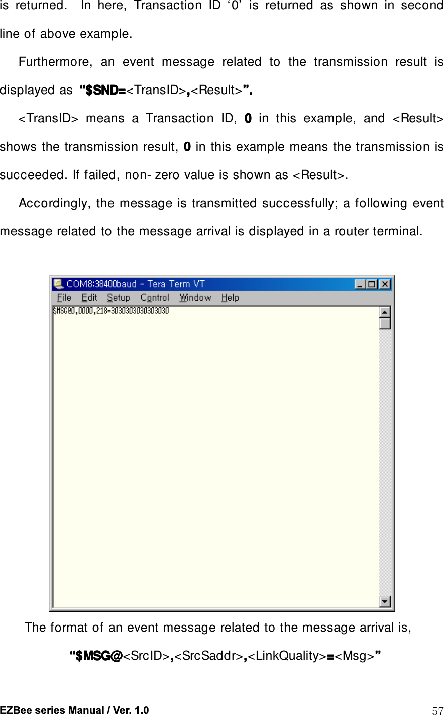  EZBee series Manual / Ver. 1.0  57 is  returned.    In  here,  Transaction  ID  &lsquo; 0&rsquo;   is  returned  as  shown  in  second line of above example.   Furthermore,  an  event  message  related  to  the  transmission  result  is displayed as  &ldquo;&ldquo;&ldquo;&ldquo;$SND=$SND=$SND=$SND=<TransID>,,,,<Result>&rdquo;&rdquo;&rdquo;&rdquo;....   <TransID>  means  a  Transaction  ID,  0000  in  this  example,  and  <Result> shows the transmission result, 0000 in this example means the transmission is succeeded. If failed, non- zero value is shown as <Result>. Accordingly, the  message is transmitted successfully; a following event message related to the message arrival is displayed in a router terminal.           The format of an event message related to the message arrival is,      &ldquo;&ldquo;&ldquo;&ldquo;$MSG@$MSG@$MSG@$MSG@<SrcID>,,,,<SrcSaddr>,,,,<LinkQuality>====<Msg>&rdquo;&rdquo;&rdquo;&rdquo;    