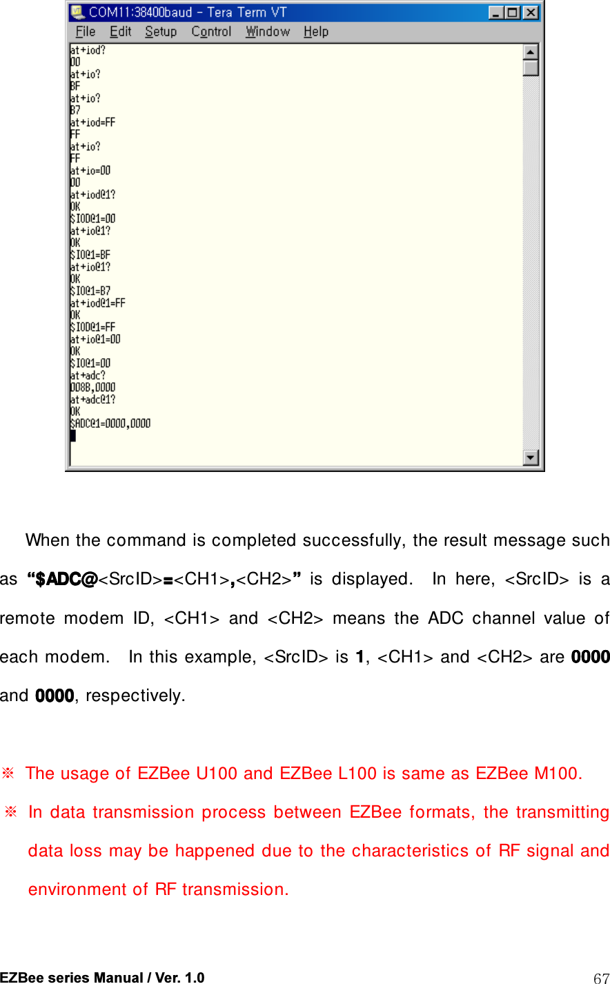  EZBee series Manual / Ver. 1.0  67   When the command is completed successfully, the result message such as  &ldquo;&ldquo;&ldquo;&ldquo;$ADC@$ADC@$ADC@$ADC@<SrcID>====<CH1>,,,,<CH2>&rdquo;&rdquo;&rdquo;&rdquo;    is  displayed.    In  here,    <SrcID>  is  a remote  modem  ID,  <CH1>  and  <CH2>  means  the  ADC  channel  value  of each modem.    In this example, <SrcID> is 1111, <CH1> and <CH2> are 0000000000000000    and 0000000000000000, respectively.  ※  The usage of EZBee U100 and EZBee L100 is same as EZBee M100. ※  In  data  transmission  process  between  EZBee  formats,  the  transmitting data loss may be happened due to the characteristics of RF signal and environment of RF transmission. 
