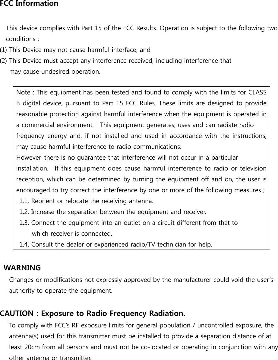 FCC Information  This device complies with Part 15 of the FCC Results. Operation is subject to the following two conditions : (1) This Device may not cause harmful interface, and (2) This Device must accept any interference received, including interference that     may cause undesired operation.  WARNING      Changes or modifications not expressly approved by the manufacturer could void the user&rsquo;s authority to operate the equipment.  CAUTION : Exposure to Radio Frequency Radiation. To comply with FCC&rsquo;s RF exposure limits for general population / uncontrolled exposure, the antenna(s) used for this transmitter must be installed to provide a separation distance of at least 20cm from all persons and must not be co-located or operating in conjunction with any other antenna or transmitter. Note : This equipment has been tested and found to comply with the limits for CLASS B digital device, pursuant to Part 15 FCC Rules. These limits are designed to provide reasonable protection against harmful interference when the equipment is operated in a commercial environment.    This equipment generates, uses and can radiate radio frequency energy  and,  if  not  installed  and  used  in  accordance with  the  instructions, may cause harmful interference to radio communications.     However, there is no guarantee that interference will not occur in a particular installation.    If  this  equipment does cause harmful interference to radio or television reception, which can be determined by turning the equipment off and on, the user is encouraged to try correct the interference by one or more of the following measures ;   1.1. Reorient or relocate the receiving antenna. 1.2. Increase the separation between the equipment and receiver.     1.3. Connect the equipment into an outlet on a circuit different from that to   which receiver is connected.     1.4. Consult the dealer or experienced radio/TV technician for help. 