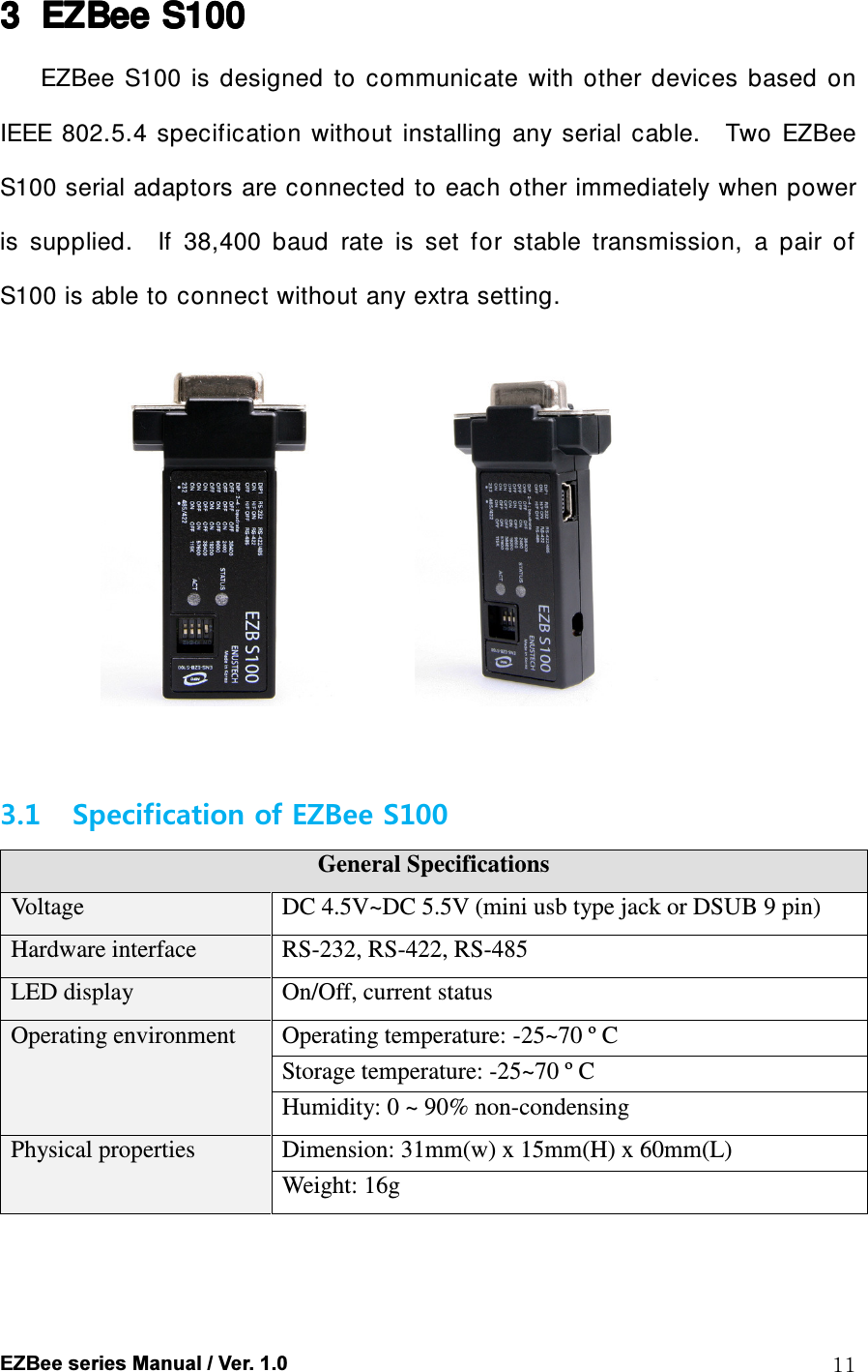  EZBee series Manual / Ver. 1.0  11 3333 EZBeeEZBeeEZBeeEZBee    S100S100S100S100    EZBee  S100  is  designed  to  communicate  with  other  devices  based  on IEEE 802.5.4  specification  without  installing  any  serial  cable.    Two  EZBee S100 serial adaptors are connected to each other immediately when power is  supplied.    If  38,400  baud  rate  is  set  for  stable  transmission,  a  pair  of S100 is able to connect without any extra setting.                   3.1 Specification of EZBee S100   General Specifications Voltage  DC 4.5V~DC 5.5V (mini usb type jack or DSUB 9 pin) Hardware interface  RS-232, RS-422, RS-485 LED display  On/Off, current status Operating environment  Operating temperature: -25~70 &ordm; C Storage temperature: -25~70 &ordm; C Humidity: 0 ~ 90% non-condensing Physical properties  Dimension: 31mm(w) x 15mm(H) x 60mm(L) Weight: 16g     