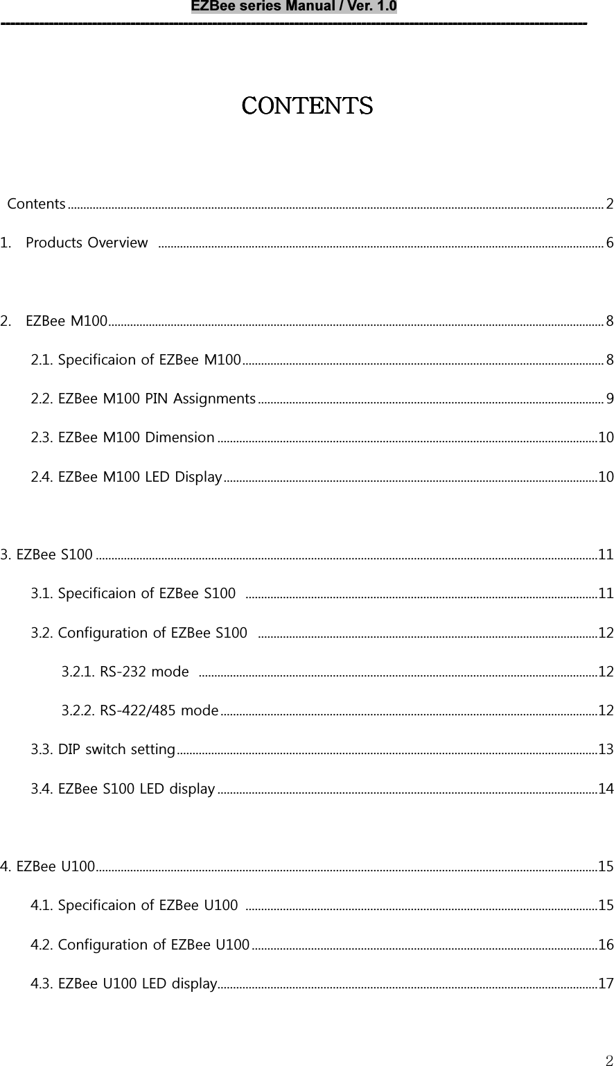 EZBee series Manual / Ver. 1.0 --------------------------------------------------------------------------------------------------------------------------   2CONTENTSCONTENTSCONTENTSCONTENTS          Contents ............................................................................................................................................................................ 2 1.    Products Overview   ............................................................................................................................................... 6  2.    EZBee M100 ............................................................................................................................................................... 8 2.1. Specificaion of EZBee M100 .................................................................................................................... 8 2.2. EZBee M100 PIN Assignments ............................................................................................................... 9 2.3. EZBee M100 Dimension .......................................................................................................................... 10 2.4. EZBee M100 LED Display ........................................................................................................................ 10  3. EZBee S100 ................................................................................................................................................................. 11 3.1. Specificaion of EZBee S100   ................................................................................................................. 11 3.2. Configuration of EZBee S100   ............................................................................................................. 12 3.2.1. RS-232 mode   ................................................................................................................................ 12 3.2.2. RS-422/485 mode ......................................................................................................................... 12 3.3. DIP switch setting ....................................................................................................................................... 13 3.4. EZBee S100 LED display .......................................................................................................................... 14  4. EZBee U100 ................................................................................................................................................................. 15 4.1. Specificaion of EZBee U100  ................................................................................................................. 15 4.2. Configuration of EZBee U100 ............................................................................................................... 16 4.3. EZBee U100 LED display .......................................................................................................................... 17 