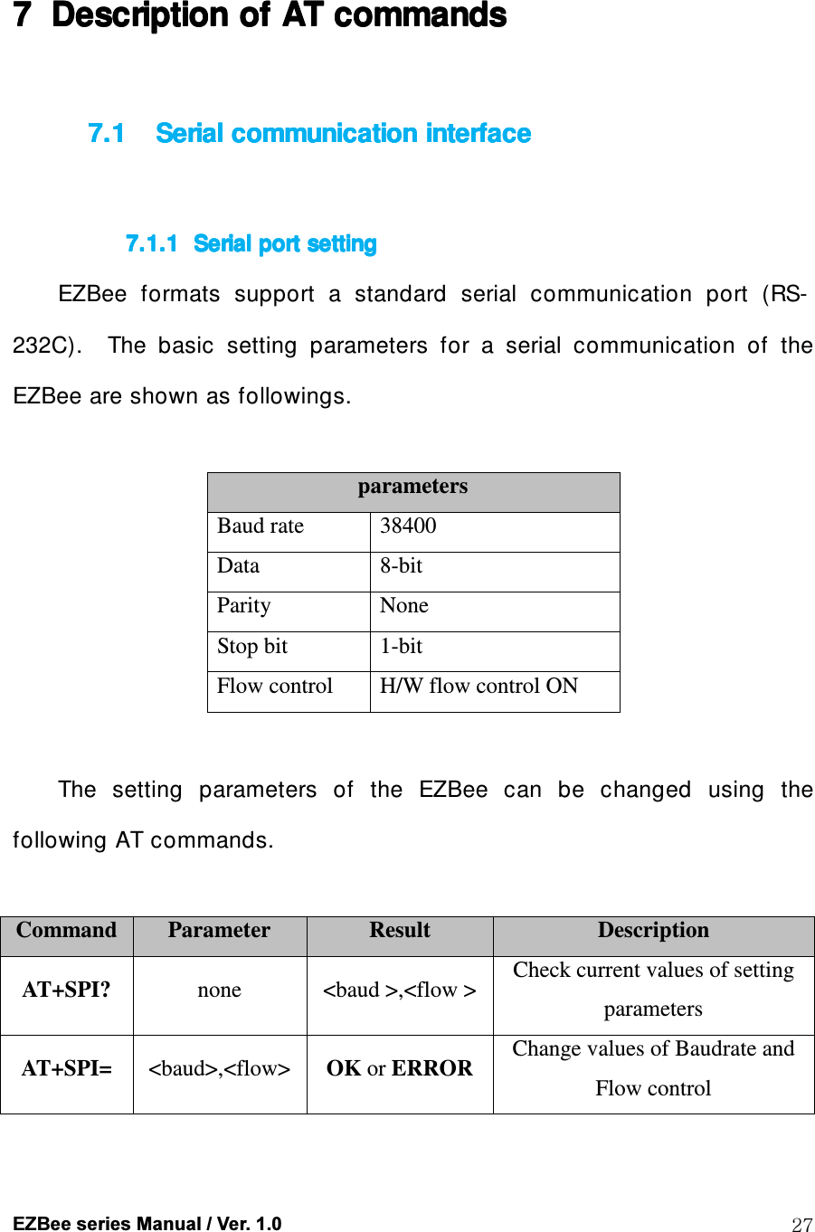  EZBee series Manual / Ver. 1.0  27  7777 Description of Description of Description of Description of AT AT AT AT commandscommandscommandscommands     7.17.17.17.1 Serial communication interfaceSerial communication interfaceSerial communication interfaceSerial communication interface     7.1.17.1.17.1.17.1.1 Serial port settingSerial port settingSerial port settingSerial port setting    EZBee  formats  support  a  standard  serial  communication  port  (RS-232C).    The  basic  setting  parameters  for  a  serial  communication  of  the EZBee are shown as followings.  parameters Baud rate  38400 Data  8-bit Parity  None Stop bit  1-bit Flow control  H/W flow control ON  The  setting  parameters  of  the  EZBee  can  be  changed  using  the following AT commands.  Command Parameter  Result  Description AT+SPI?  none  <baud >,<flow >  Check current values of setting parameters AT+SPI=  <baud>,<flow> OK or ERROR  Change values of Baudrate and Flow control  