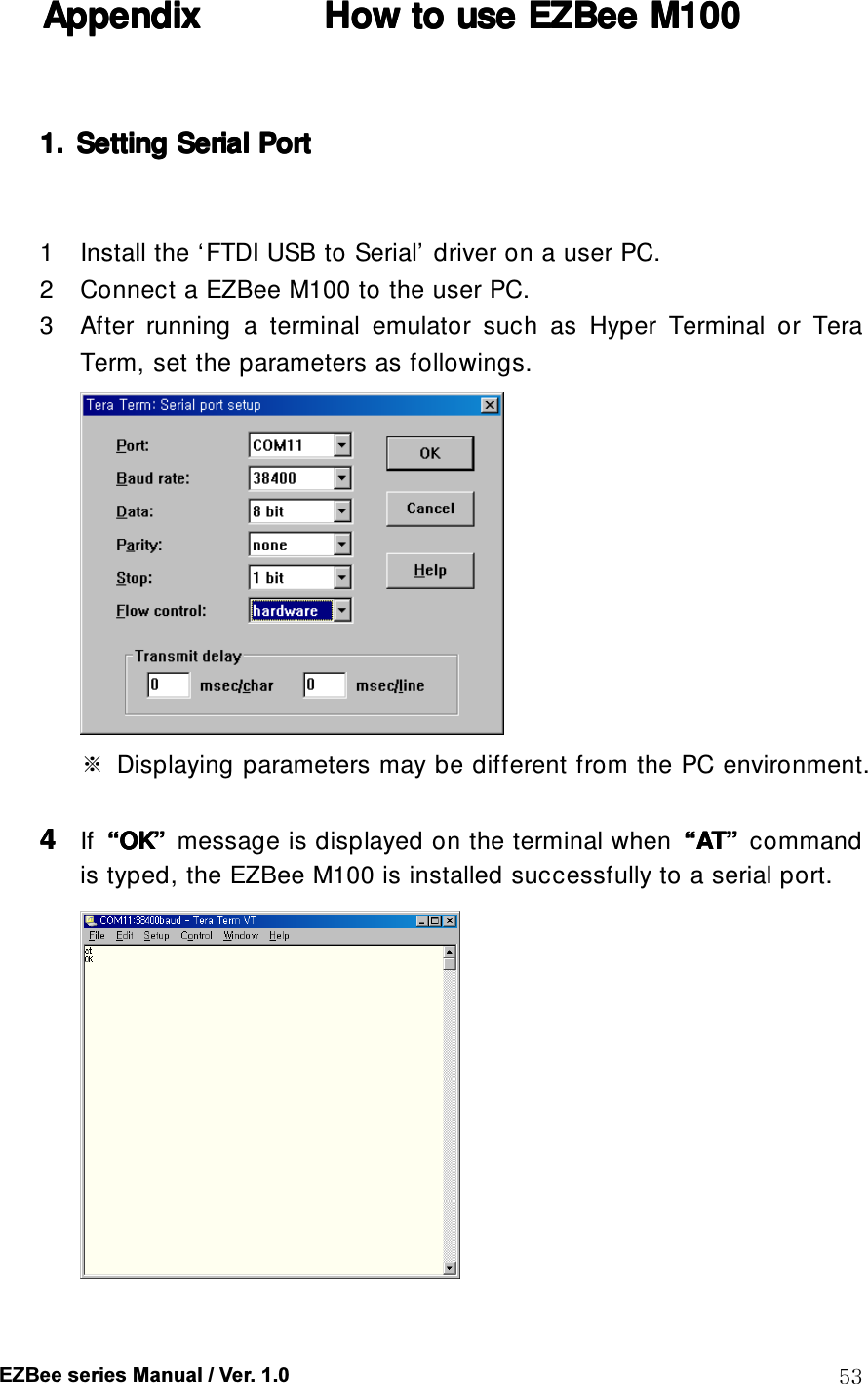  EZBee series Manual / Ver. 1.0  53 Appendix Appendix Appendix Appendix            How to use How to use How to use How to use EZBeeEZBeeEZBeeEZBee    M100 M100 M100 M100       1.1.1.1. Setting Setting Setting Setting Serial Serial Serial Serial PortPortPortPort        1 Install the &lsquo;FTDI USB to Serial&rsquo; driver on a user PC. 2 Connect a EZBee M100 to the user PC. 3 After  running  a  terminal  emulator  such  as  Hyper  Terminal  or  Tera Term, set the parameters as followings.  ※  Displaying parameters may be different from the PC environment.  4444 If  &ldquo;&ldquo;&ldquo;&ldquo;OKOKOKOK&rdquo;&rdquo;&rdquo;&rdquo;  message is displayed on the terminal when  &ldquo;&ldquo;&ldquo;&ldquo;ATATATAT&rdquo;&rdquo;&rdquo;&rdquo;  command is typed, the EZBee M100 is installed successfully to a serial port.    