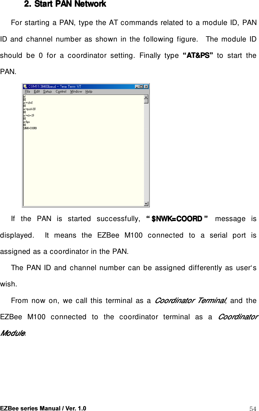  EZBee series Manual / Ver. 1.0  54 2. 2. 2. 2. Start Start Start Start PAN PAN PAN PAN NetworkNetworkNetworkNetwork    For starting a PAN, type the AT commands related to a module ID, PAN ID  and  channel  number  as  shown  in  the  following  figure.    The  module  ID should  be  0  for  a  coordinator  setting.  Finally  type  &ldquo;&ldquo;&ldquo;&ldquo;AT&amp;PSAT&amp;PSAT&amp;PSAT&amp;PS&rdquo;&rdquo;&rdquo;&rdquo;    to  start  the PAN.  If  the  PAN  is  started  successfully,  &ldquo;&ldquo;&ldquo;&ldquo; $NWK=COORD$NWK=COORD$NWK=COORD$NWK=COORD &rdquo;&rdquo;&rdquo;&rdquo;  message  is displayed.    It  means  the  EZBee  M100  connected  to  a  serial  port  is assigned as a coordinator in the PAN. The  PAN  ID  and  channel  number  can  be  assigned  differently  as  user&lsquo;s wish. From  now  on,  we  call  this  terminal  as  a Coordinator Coordinator Coordinator Coordinator  TerminalTerminalTerminalTerminal,  and  the EZBee  M100  connected  to  the  coordinator  terminal  as  a CoordinatorCoordinatorCoordinatorCoordinator    ModuleModuleModuleModule. 