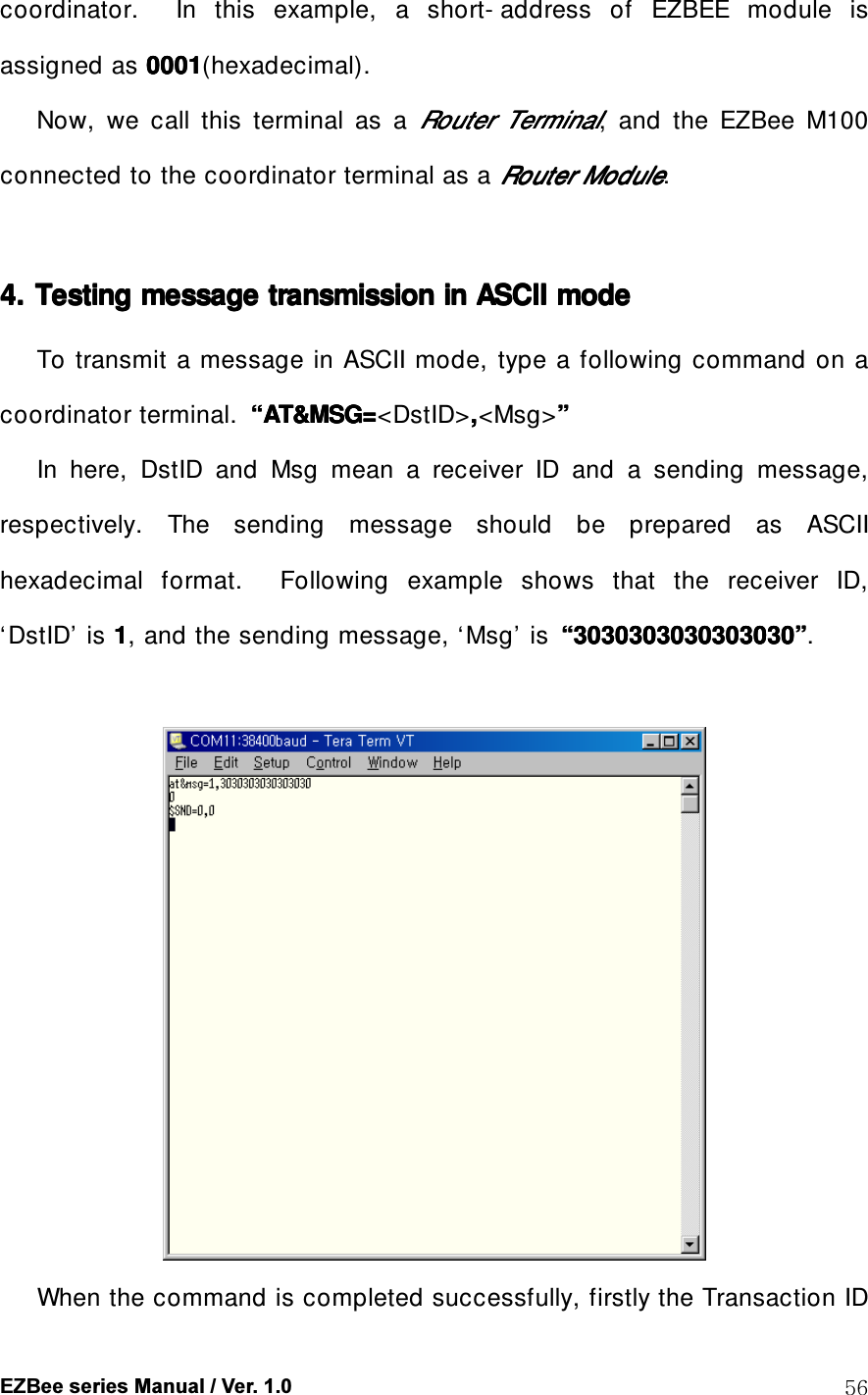  EZBee series Manual / Ver. 1.0  56 coordinator.    In  this  example,  a  short- address  of  EZBEE  module  is assigned as 0001000100010001(hexadecimal). Now,  we  call  this  terminal  as  a RouterRouterRouterRouter     TerminalTerminalTerminalTerminal,  and  the  EZBee  M100 connected to the coordinator terminal as a RouterRouterRouterRouter    ModuleModuleModuleModule.  4. 4. 4. 4. Testing message transmission in Testing message transmission in Testing message transmission in Testing message transmission in ASCII ASCII ASCII ASCII modemodemodemode          To transmit a message in ASCII mode,  type a  following  command  on  a coordinator terminal.  &ldquo;&ldquo;&ldquo;&ldquo;AT&amp;MSG=AT&amp;MSG=AT&amp;MSG=AT&amp;MSG=<DstID>,,,,<Msg>&rdquo;&rdquo;&rdquo;&rdquo;    In  here,  DstID  and  Msg  mean  a  receiver  ID  and  a  sending  message, respectively.  The  sending  message  should  be  prepared  as  ASCII hexadecimal  format.    Following  example  shows  that  the  receiver  ID, &lsquo;DstID&rsquo;  is 1111, and the sending message, &lsquo;Msg&rsquo;  is  &ldquo;&ldquo;&ldquo;&ldquo;3030303030303030303030303030303030303030303030303030303030303030&rdquo;&rdquo;&rdquo;&rdquo;.   When the command is completed successfully, firstly the Transaction ID 