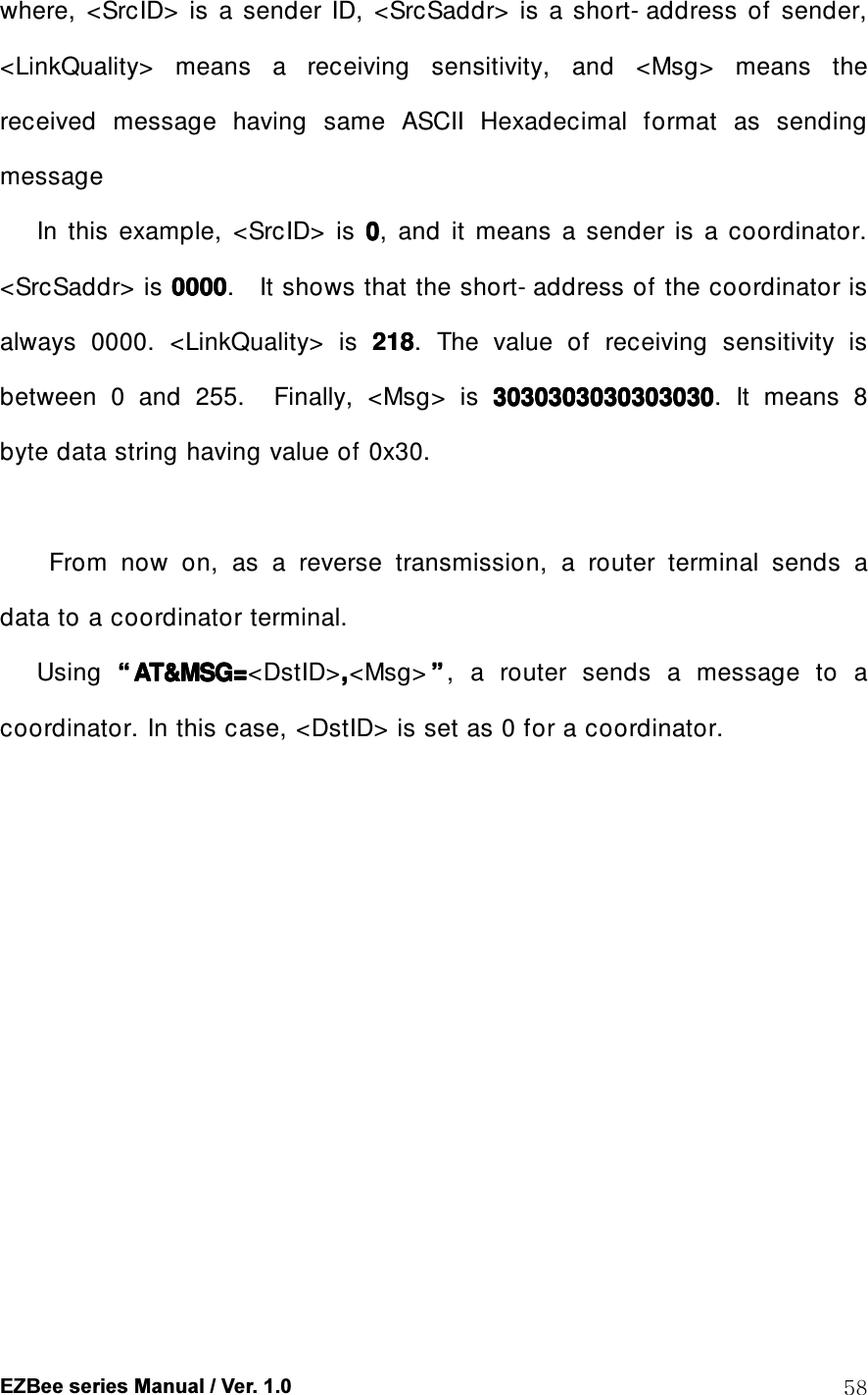  EZBee series Manual / Ver. 1.0  58 where,  <SrcID>  is  a  sender  ID,  <SrcSaddr>  is  a  short- address  of  sender, <LinkQuality>  means  a  receiving  sensitivity,  and  <Msg>  means  the received  message  having  same  ASCII  Hexadecimal  format  as  sending message       In  this  example,  <SrcID>  is  0000,    and  it  means  a  sender  is  a  coordinator.     <SrcSaddr> is 0000000000000000.    It shows that the short- address of the    coordinator is always  0000.  <LinkQuality>  is  218218218218.  The  value  of  receiving  sensitivity  is between  0  and  255.    Finally,  <Msg>  is  3030303030303030303030303030303030303030303030303030303030303030.    It  means  8 byte data string having value of 0x30.          From  now  on,  as  a  reverse  transmission,  a  router  terminal  sends  a data to a coordinator terminal.       Using  &ldquo;&ldquo;&ldquo;&ldquo; AT&amp;MSG=AT&amp;MSG=AT&amp;MSG=AT&amp;MSG=<DstID>,,,,<Msg> &rdquo;&rdquo;&rdquo;&rdquo;,  a  router  sends  a  message  to  a coordinator. In this case, <DstID> is set as 0 for a coordinator.  