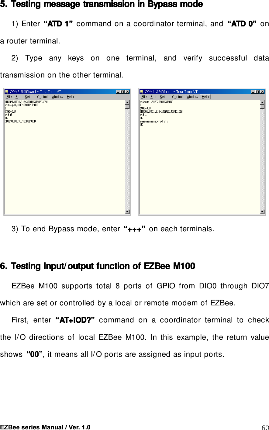  EZBee series Manual / Ver. 1.0  60 5. 5. 5. 5. Testing message transmission inTesting message transmission inTesting message transmission inTesting message transmission in    Bypass Bypass Bypass Bypass modemodemodemode    1) Enter  &ldquo;&ldquo;&ldquo;&ldquo;ATD 1ATD 1ATD 1ATD 1&rdquo;&rdquo;&rdquo;&rdquo;    command on a coordinator terminal, and  &ldquo;&ldquo;&ldquo;&ldquo;ATD 0ATD 0ATD 0ATD 0&rdquo;&rdquo;&rdquo;&rdquo;  on a router terminal. 2)  Type  any  keys  on  one  terminal,  and  verify  successful  data transmission on the other terminal.      3) To end Bypass mode, enter  &ldquo;&ldquo;&ldquo;&ldquo;++++++++++++&rdquo;&rdquo;&rdquo;&rdquo;    on each terminals.     6. 6. 6. 6. Testing Input/ output function of Testing Input/output function of Testing Input/output function of Testing Input/output function of EZBeeEZBeeEZBeeEZBee    M100M100M100M100    EZBee  M100  supports  total  8  ports  of  GPIO  from  DIO0  through  DIO7 which are set or controlled by a local or remote modem of EZBee. First,  enter  &ldquo;&ldquo;&ldquo;&ldquo;AT+IOD?AT+IOD?AT+IOD?AT+IOD?&rdquo;&rdquo;&rdquo;&rdquo;  command  on  a  coordinator  terminal  to  check the  I/ O  directions  of  local  EZBee  M100.  In  this  example,  the  return  value shows  &ldquo;&ldquo;&ldquo;&ldquo;00000000&rdquo;&rdquo;&rdquo;&rdquo;, it means all I/ O ports are assigned as input ports.  