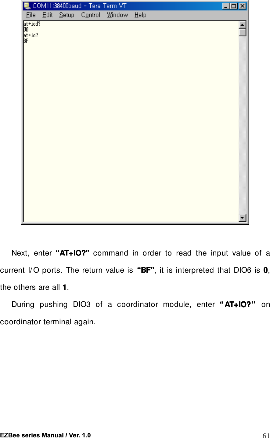  EZBee series Manual / Ver. 1.0  61   Next,    enter     &ldquo;&ldquo;&ldquo;&ldquo;AT+IO?AT+IO?AT+IO?AT+IO?&rdquo;&rdquo;&rdquo;&rdquo;    command  in  order  to  read  the  input  value  of  a current  I/ O  ports.  The  return  value  is  &ldquo;&ldquo;&ldquo;&ldquo;BFBFBFBF&rdquo;&rdquo;&rdquo;&rdquo;,  it  is interpreted  that  DIO6  is  0000, the others are all 1111.         During  pushing  DIO3  of  a  coordinator  module,  enter  &ldquo;&ldquo;&ldquo;&ldquo; AT+IO?AT+IO?AT+IO?AT+IO?&rdquo;&rdquo;&rdquo;&rdquo;     on coordinator terminal again. 