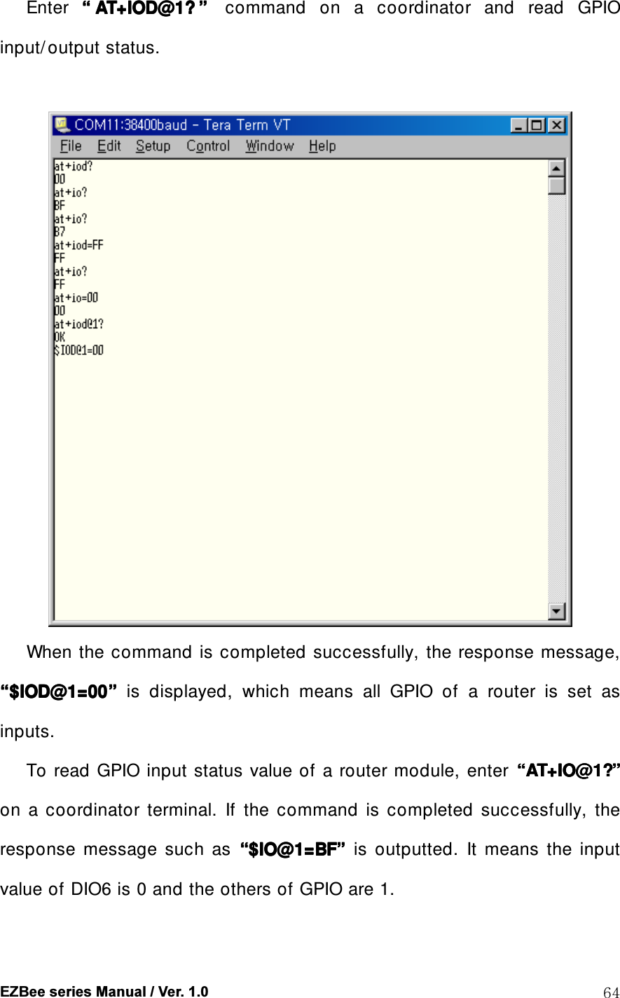  EZBee series Manual / Ver. 1.0  64 Enter  &ldquo;&ldquo;&ldquo;&ldquo; AT+IOD@1?AT+IOD@1?AT+IOD@1?AT+IOD@1? &rdquo;&rdquo;&rdquo;&rdquo;  command  on  a  coordinator  and  read  GPIO input/ output status.           When  the command is  completed  successfully,  the  response message, &ldquo;&ldquo;&ldquo;&ldquo;$IOD@1=00$IOD@1=00$IOD@1=00$IOD@1=00&rdquo;&rdquo;&rdquo;&rdquo;    is  displayed,  which  means  all  GPIO  of  a  router  is  set  as inputs. To read  GPIO input  status  value of  a  router module,  enter  &ldquo;&ldquo;&ldquo;&ldquo;AT+IO@1?AT+IO@1?AT+IO@1?AT+IO@1?&rdquo;&rdquo;&rdquo;&rdquo;    on  a  coordinator  terminal.  If  the  command  is  completed  successfully,  the response  message  such  as  &ldquo;&ldquo;&ldquo;&ldquo;$IO@1=BF$IO@1=BF$IO@1=BF$IO@1=BF&rdquo;&rdquo;&rdquo;&rdquo;    is  outputted.  It  means  the  input value of DIO6 is 0 and the others of GPIO are 1. 